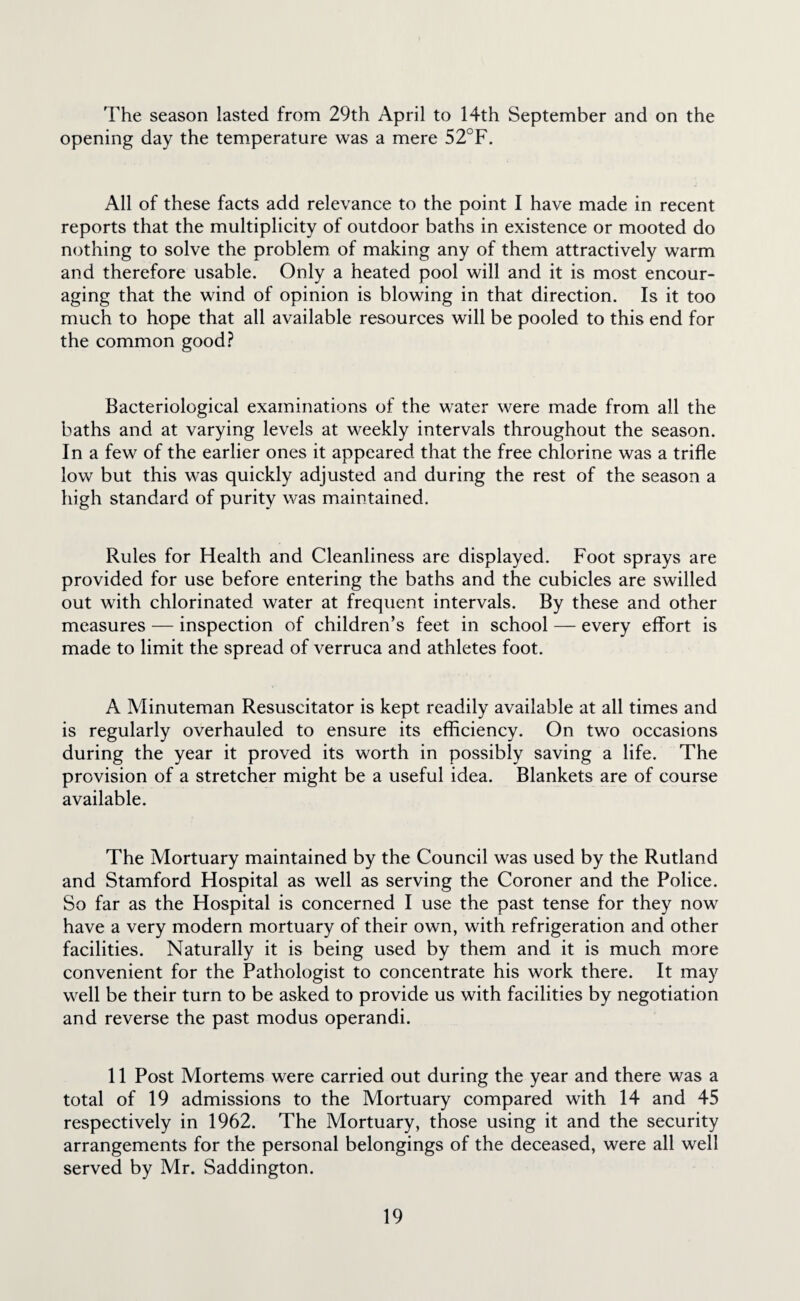 The season lasted from 29th April to 14th September and on the opening day the temperature was a mere 52°F. All of these facts add relevance to the point I have made in recent reports that the multiplicity of outdoor baths in existence or mooted do nothing to solve the problem of making any of them attractively warm and therefore usable. Only a heated pool will and it is most encour¬ aging that the wind of opinion is blowing in that direction. Is it too much to hope that all available resources will be pooled to this end for the common good? Bacteriological examinations of the water were made from all the baths and at varying levels at weekly intervals throughout the season. In a few of the earlier ones it appeared that the free chlorine was a trifle low but this was quickly adjusted and during the rest of the season a high standard of purity was maintained. Rules for Health and Cleanliness are displayed. Foot sprays are provided for use before entering the baths and the cubicles are swilled out with chlorinated water at frequent intervals. By these and other measures — inspection of children’s feet in school — every effort is made to limit the spread of verruca and athletes foot. A Minuteman Resuscitator is kept readily available at all times and is regularly overhauled to ensure its efficiency. On two occasions during the year it proved its worth in possibly saving a life. The provision of a stretcher might be a useful idea. Blankets are of course available. The Mortuary maintained by the Council was used by the Rutland and Stamford Hospital as well as serving the Coroner and the Police. So far as the Hospital is concerned I use the past tense for they now have a very modern mortuary of their own, with refrigeration and other facilities. Naturally it is being used by them and it is much more convenient for the Pathologist to concentrate his work there. It may well be their turn to be asked to provide us with facilities by negotiation and reverse the past modus operandi. 11 Post Mortems were carried out during the year and there was a total of 19 admissions to the Mortuary compared with 14 and 45 respectively in 1962. The Mortuary, those using it and the security arrangements for the personal belongings of the deceased, were all well served by Mr. Saddington.