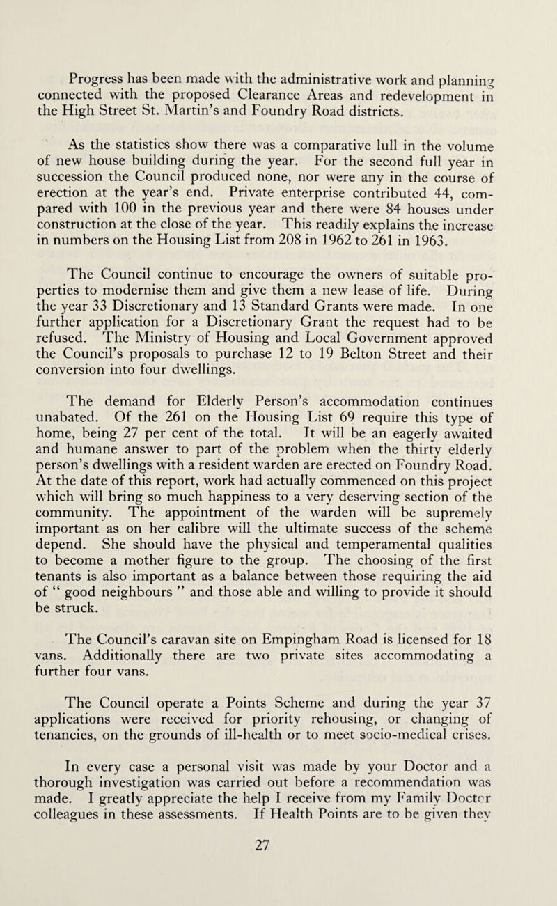 Progress has been made with the administrative work and planning connected with the proposed Clearance Areas and redevelopment in the High Street St. Martin’s and Foundry Road districts. As the statistics show there was a comparative lull in the volume of new house building during the year. For the second full year in succession the Council produced none, nor were any in the course of erection at the year’s end. Private enterprise contributed 44, com¬ pared with 100 in the previous year and there were 84 houses under construction at the close of the year. This readily explains the increase in numbers on the Housing List from 208 in 1962 to 261 in 1963. The Council continue to encourage the owners of suitable pro¬ perties to modernise them and give them a new lease of life. During the year 33 Discretionary and 13 Standard Grants were made. In one further application for a Discretionary Grant the request had to be refused. The Ministry of Housing and Local Government approved the Council’s proposals to purchase 12 to 19 Belton Street and their conversion into four dwellings. The demand for Elderly Person’s accommodation continues unabated. Of the 261 on the Housing List 69 require this type of home, being 27 per cent of the total. It will be an eagerly awaited and humane answer to part of the problem when the thirty elderly person’s dwellings with a resident warden are erected on Foundry Road. At the date of this report, work had actually commenced on this project which will bring so much happiness to a very deserving section of the community. The appointment of the warden will be supremely important as on her calibre will the ultimate success of the scheme depend. She should have the physical and temperamental qualities to become a mother figure to the group. The choosing of the first tenants is also important as a balance between those requiring the aid of “ good neighbours ” and those able and willing to provide it should be struck. The Council’s caravan site on Empingham Road is licensed for 18 vans. Additionally there are two private sites accommodating a further four vans. The Council operate a Points Scheme and during the year 37 applications were received for priority rehousing, or changing of tenancies, on the grounds of ill-health or to meet socio-medical crises. In every case a personal visit was made by your Doctor and a thorough investigation was carried out before a recommendation was made. I greatly appreciate the help I receive from my Family Doctor colleagues in these assessments. If Health Points are to be given they