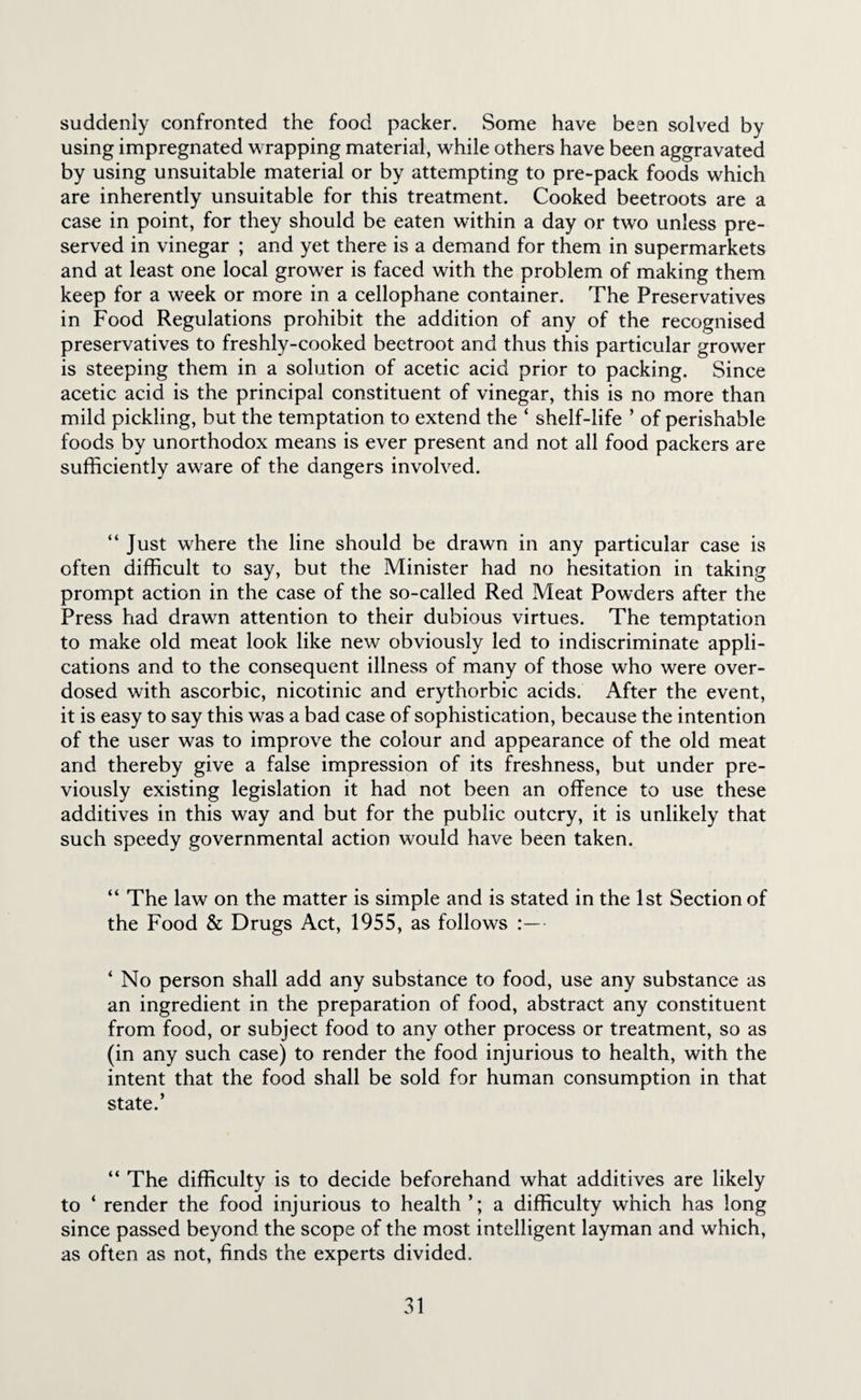 suddenly confronted the food packer. Some have been solved by using impregnated wrapping material, while others have been aggravated by using unsuitable material or by attempting to pre-pack foods which are inherently unsuitable for this treatment. Cooked beetroots are a case in point, for they should be eaten within a day or two unless pre¬ served in vinegar ; and yet there is a demand for them in supermarkets and at least one local grower is faced with the problem of making them keep for a week or more in a cellophane container. The Preservatives in Food Regulations prohibit the addition of any of the recognised preservatives to freshly-cooked beetroot and thus this particular grower is steeping them in a solution of acetic acid prior to packing. Since acetic acid is the principal constituent of vinegar, this is no more than mild pickling, but the temptation to extend the ‘ shelf-life ’ of perishable foods by unorthodox means is ever present and not all food packers are sufficiently aware of the dangers involved. “ Just where the line should be drawn in any particular case is often difficult to say, but the Minister had no hesitation in taking prompt action in the case of the so-called Red Meat Powders after the Press had drawn attention to their dubious virtues. The temptation to make old meat look like new obviously led to indiscriminate appli¬ cations and to the consequent illness of many of those who were over¬ dosed with ascorbic, nicotinic and erythorbic acids. After the event, it is easy to say this was a bad case of sophistication, because the intention of the user was to improve the colour and appearance of the old meat and thereby give a false impression of its freshness, but under pre¬ viously existing legislation it had not been an offence to use these additives in this way and but for the public outcry, it is unlikely that such speedy governmental action would have been taken. “ The law on the matter is simple and is stated in the 1st Section of the Food & Drugs Act, 1955, as follows ‘ No person shall add any substance to food, use any substance as an ingredient in the preparation of food, abstract any constituent from food, or subject food to any other process or treatment, so as (in any such case) to render the food injurious to health, with the intent that the food shall be sold for human consumption in that state.’ “ The difficulty is to decide beforehand what additives are likely to ‘ render the food injurious to health a difficulty which has long since passed beyond the scope of the most intelligent layman and which, as often as not, finds the experts divided.