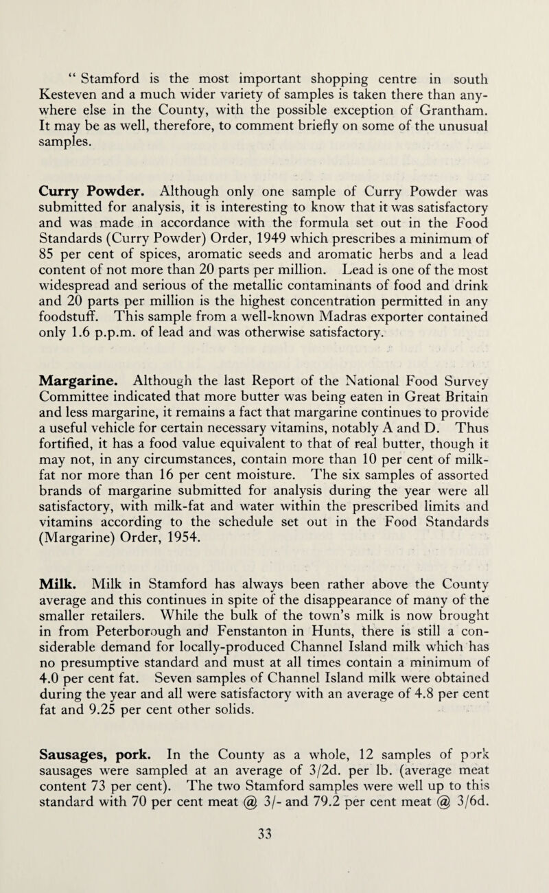 “ Stamford is the most important shopping centre in south Kesteven and a much wider variety of samples is taken there than any¬ where else in the County, with the possible exception of Grantham. It may be as well, therefore, to comment briefly on some of the unusual samples. Curry Powder. Although only one sample of Curry Powder was submitted for analysis, it is interesting to know that it was satisfactory and was made in accordance with the formula set out in the Food Standards (Curry Powder) Order, 1949 which prescribes a minimum of 85 per cent of spices, aromatic seeds and aromatic herbs and a lead content of not more than 20 parts per million. Lead is one of the most widespread and serious of the metallic contaminants of food and drink and 20 parts per million is the highest concentration permitted in any foodstuff. This sample from a well-known Madras exporter contained only 1.6 p.p.m. of lead and was otherwise satisfactory. Margarine. Although the last Report of the National Food Survey Committee indicated that more butter was being eaten in Great Britain and less margarine, it remains a fact that margarine continues to provide a useful vehicle for certain necessary vitamins, notably A and D. Thus fortified, it has a food value equivalent to that of real butter, though it may not, in any circumstances, contain more than 10 per cent of milk- fat nor more than 16 per cent moisture. The six samples of assorted brands of margarine submitted for analysis during the year were all satisfactory, with milk-fat and water within the prescribed limits and vitamins according to the schedule set out in the Food Standards (Margarine) Order, 1954. Milk. Milk in Stamford has always been rather above the County average and this continues in spite of the disappearance of many of the smaller retailers. While the bulk of the town’s milk is now brought in from Peterborough and Fenstanton in Hunts, there is still a con¬ siderable demand for locally-produced Channel Island milk which has no presumptive standard and must at all times contain a minimum of 4.0 per cent fat. Seven samples of Channel Island milk were obtained during the year and all were satisfactory with an average of 4.8 per cent fat and 9.25 per cent other solids. Sausages, pork. In the County as a whole, 12 samples of pork sausages were sampled at an average of 3/2d. per lb. (average meat content 73 per cent). The two Stamford samples were well up to this standard with 70 per cent meat @ 3/- and 79.2 per cent meat @ 3/6d.