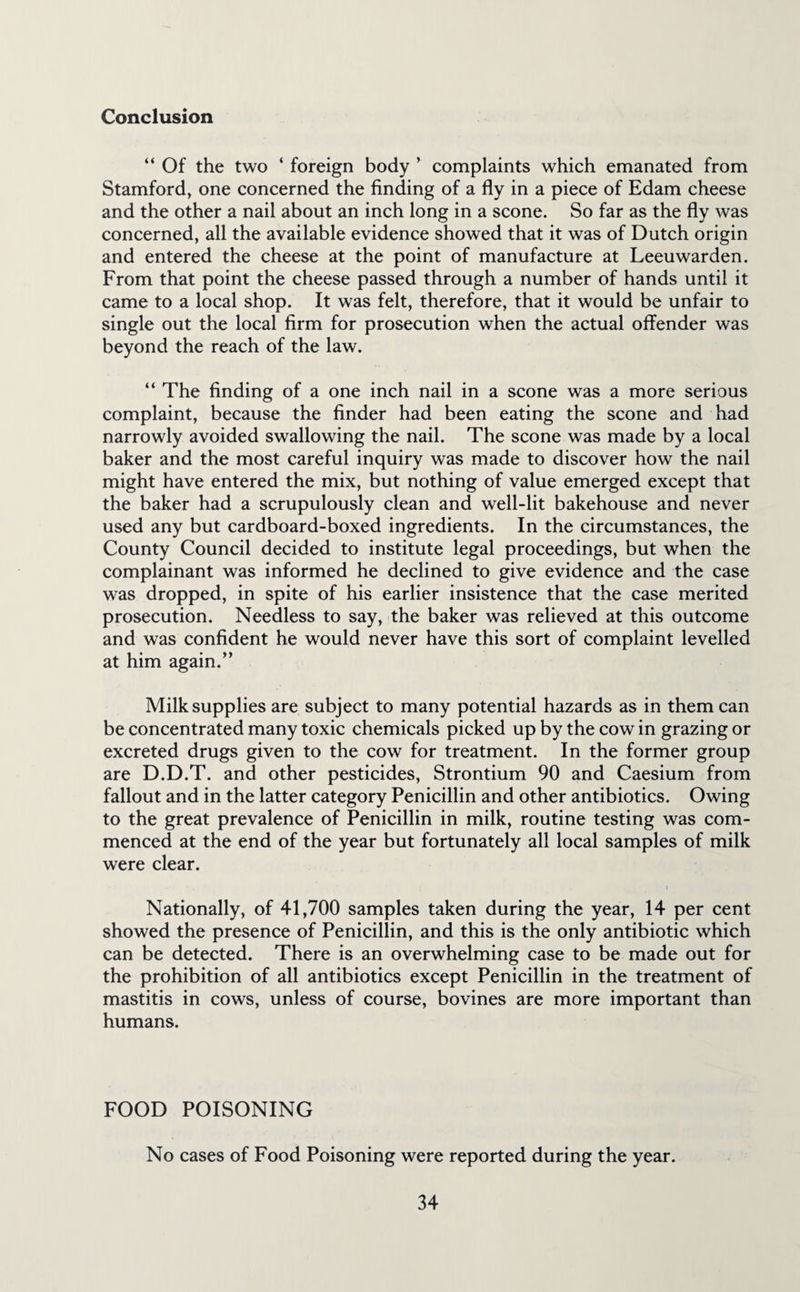 Conclusion “ Of the two ‘ foreign body ’ complaints which emanated from Stamford, one concerned the finding of a fly in a piece of Edam cheese and the other a nail about an inch long in a scone. So far as the fly was concerned, all the available evidence showed that it was of Dutch origin and entered the cheese at the point of manufacture at Leeuwarden. From that point the cheese passed through a number of hands until it came to a local shop. It was felt, therefore, that it would be unfair to single out the local firm for prosecution when the actual offender was beyond the reach of the law. “ The finding of a one inch nail in a scone was a more serious complaint, because the finder had been eating the scone and had narrowly avoided swallowing the nail. The scone was made by a local baker and the most careful inquiry was made to discover how the nail might have entered the mix, but nothing of value emerged except that the baker had a scrupulously clean and well-lit bakehouse and never used any but cardboard-boxed ingredients. In the circumstances, the County Council decided to institute legal proceedings, but when the complainant was informed he declined to give evidence and the case was dropped, in spite of his earlier insistence that the case merited prosecution. Needless to say, the baker was relieved at this outcome and was confident he would never have this sort of complaint levelled at him again.” Milk supplies are subject to many potential hazards as in them can be concentrated many toxic chemicals picked up by the cow in grazing or excreted drugs given to the cow for treatment. In the former group are D.D.T. and other pesticides, Strontium 90 and Caesium from fallout and in the latter category Penicillin and other antibiotics. Owing to the great prevalence of Penicillin in milk, routine testing was com¬ menced at the end of the year but fortunately all local samples of milk were clear. Nationally, of 41,700 samples taken during the year, 14 per cent showed the presence of Penicillin, and this is the only antibiotic which can be detected. There is an overwhelming case to be made out for the prohibition of all antibiotics except Penicillin in the treatment of mastitis in cows, unless of course, bovines are more important than humans. FOOD POISONING No cases of Food Poisoning were reported during the year.