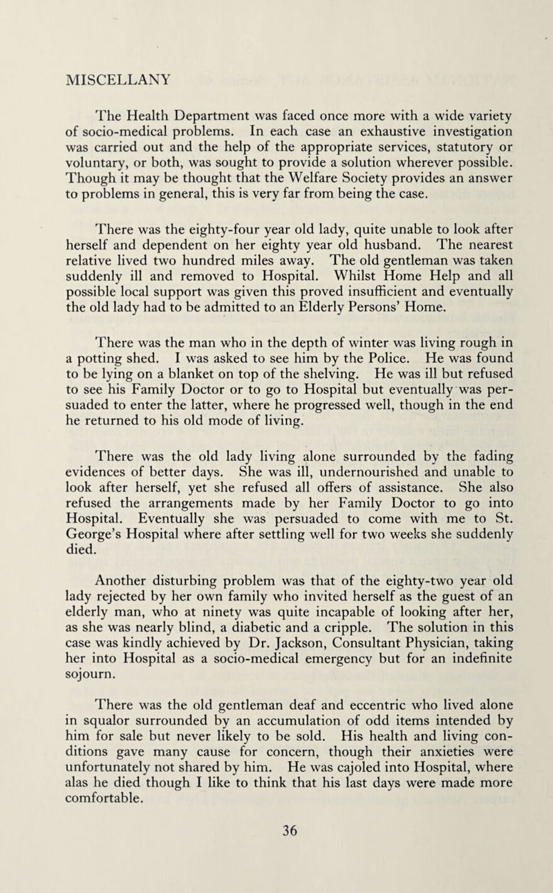 MISCELLANY The Health Department was faced once more with a wide variety of socio-medical problems. In each case an exhaustive investigation was carried out and the help of the appropriate services, statutory or voluntary, or both, was sought to provide a solution wherever possible. Though it may be thought that the Welfare Society provides an answer to problems in general, this is very far from being the case. There was the eighty-four year old lady, quite unable to look after herself and dependent on her eighty year old husband. The nearest relative lived two hundred miles away. The old gentleman was taken suddenly ill and removed to Hospital. Whilst Home Help and all possible local support was given this proved insufficient and eventually the old lady had to be admitted to an Elderly Persons’ Home. There was the man who in the depth of winter was living rough in a potting shed. I was asked to see him by the Police. He was found to be lying on a blanket on top of the shelving. He was ill but refused to see his Family Doctor or to go to Hospital but eventually was per¬ suaded to enter the latter, where he progressed well, though in the end he returned to his old mode of living. There was the old lady living alone surrounded by the fading evidences of better days. She was ill, undernourished and unable to look after herself, yet she refused all offers of assistance. She also refused the arrangements made by her Family Doctor to go into Hospital. Eventually she was persuaded to come with me to St. George’s Hospital where after settling well for two weeks she suddenly died. Another disturbing problem was that of the eighty-two year old lady rejected by her own family who invited herself as the guest of an elderly man, who at ninety was quite incapable of looking after her, as she was nearly blind, a diabetic and a cripple. The solution in this case was kindly achieved by Dr. Jackson, Consultant Physician, taking her into Hospital as a socio-medical emergency but for an indefinite sojourn. There was the old gentleman deaf and eccentric who lived alone in squalor surrounded by an accumulation of odd items intended by him for sale but never likely to be sold. His health and living con¬ ditions gave many cause for concern, though their anxieties were unfortunately not shared by him. He was cajoled into Hospital, where alas he died though I like to think that his last days were made more comfortable.