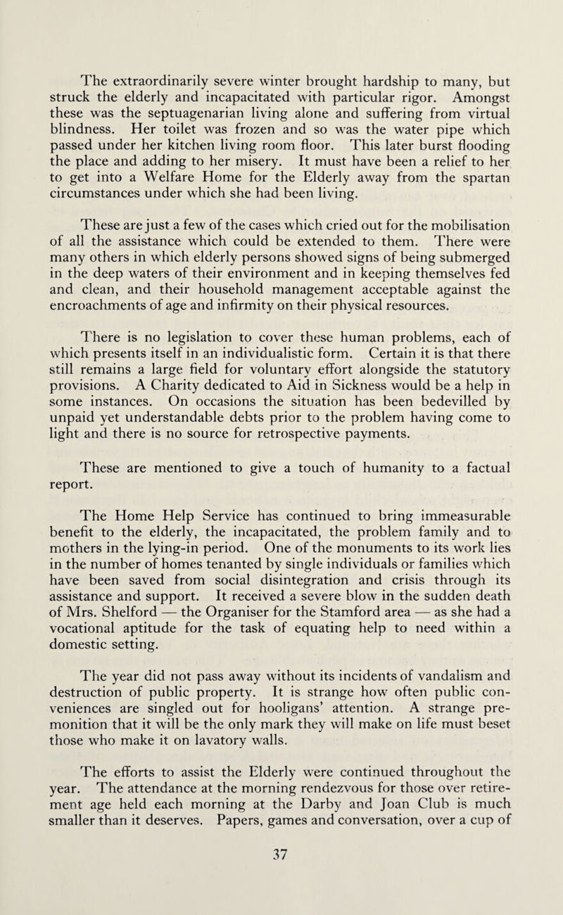The extraordinarily severe winter brought hardship to many, but struck the elderly and incapacitated with particular rigor. Amongst these was the septuagenarian living alone and suffering from virtual blindness. Her toilet was frozen and so was the water pipe which passed under her kitchen living room floor. This later burst flooding the place and adding to her misery. It must have been a relief to her to get into a Welfare Home for the Elderly away from the spartan circumstances under which she had been living. These are just a few of the cases which cried out for the mobilisation of all the assistance which could be extended to them. There were many others in which elderly persons showed signs of being submerged in the deep waters of their environment and in keeping themselves fed and clean, and their household management acceptable against the encroachments of age and infirmity on their physical resources. There is no legislation to cover these human problems, each of which presents itself in an individualistic form. Certain it is that there still remains a large field for voluntary effort alongside the statutory provisions. A Charity dedicated to Aid in Sickness would be a help in some instances. On occasions the situation has been bedevilled by unpaid yet understandable debts prior to the problem having come to light and there is no source for retrospective payments. These are mentioned to give a touch of humanity to a factual report. The Home Help Service has continued to bring immeasurable benefit to the elderly, the incapacitated, the problem family and to mothers in the lying-in period. One of the monuments to its work lies in the number of homes tenanted by single individuals or families which have been saved from social disintegration and crisis through its assistance and support. It received a severe blow in the sudden death of Mrs. Shelford — the Organiser for the Stamford area — as she had a vocational aptitude for the task of equating help to need within a domestic setting. The year did not pass away without its incidents of vandalism and destruction of public property. It is strange how often public con¬ veniences are singled out for hooligans’ attention. A strange pre¬ monition that it will be the only mark they will make on life must beset those who make it on lavatory walls. The efforts to assist the Elderly were continued throughout the year. The attendance at the morning rendezvous for those over retire¬ ment age held each morning at the Darby and Joan Club is much smaller than it deserves. Papers, games and conversation, over a cup of