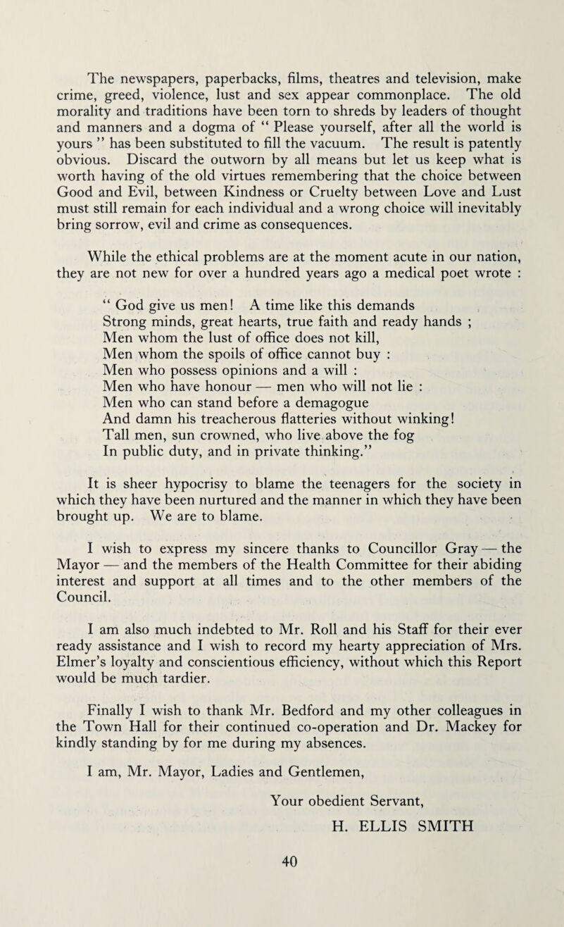 The newspapers, paperbacks, films, theatres and television, make crime, greed, violence, lust and sex appear commonplace. The old morality and traditions have been torn to shreds by leaders of thought and manners and a dogma of “ Please yourself, after all the world is yours ” has been substituted to fill the vacuum. The result is patently obvious. Discard the outworn by all means but let us keep what is worth having of the old virtues remembering that the choice between Good and Evil, between Kindness or Cruelty between Love and Lust must still remain for each individual and a wrong choice will inevitably bring sorrow, evil and crime as consequences. While the ethical problems are at the moment acute in our nation, they are not new for over a hundred years ago a medical poet wrote : “ God give us men! A time like this demands Strong minds, great hearts, true faith and ready hands ; Men whom the lust of office does not kill, Men whom the spoils of office cannot buy : Men who possess opinions and a will : Men who have honour — men who will not lie : Men who can stand before a demagogue And damn his treacherous flatteries without winking! Tall men, sun crowned, who live above the fog In public duty, and in private thinking.” It is sheer hypocrisy to blame the teenagers for the society in which they have been nurtured and the manner in which they have been brought up. We are to blame. I wish to express my sincere thanks to Councillor Gray — the Mayor — and the members of the Health Committee for their abiding interest and support at all times and to the other members of the Council. I am also much indebted to Mr. Roll and his Staff for their ever ready assistance and I wish to record my hearty appreciation of Mrs. Elmer’s loyalty and conscientious efficiency, without which this Report would be much tardier. Finally I wish to thank Mr. Bedford and my other colleagues in the Town Hall for their continued co-operation and Dr. Mackey for kindly standing by for me during my absences. I am, Mr. Mayor, Ladies and Gentlemen, Your obedient Servant, H. ELLIS SMITH