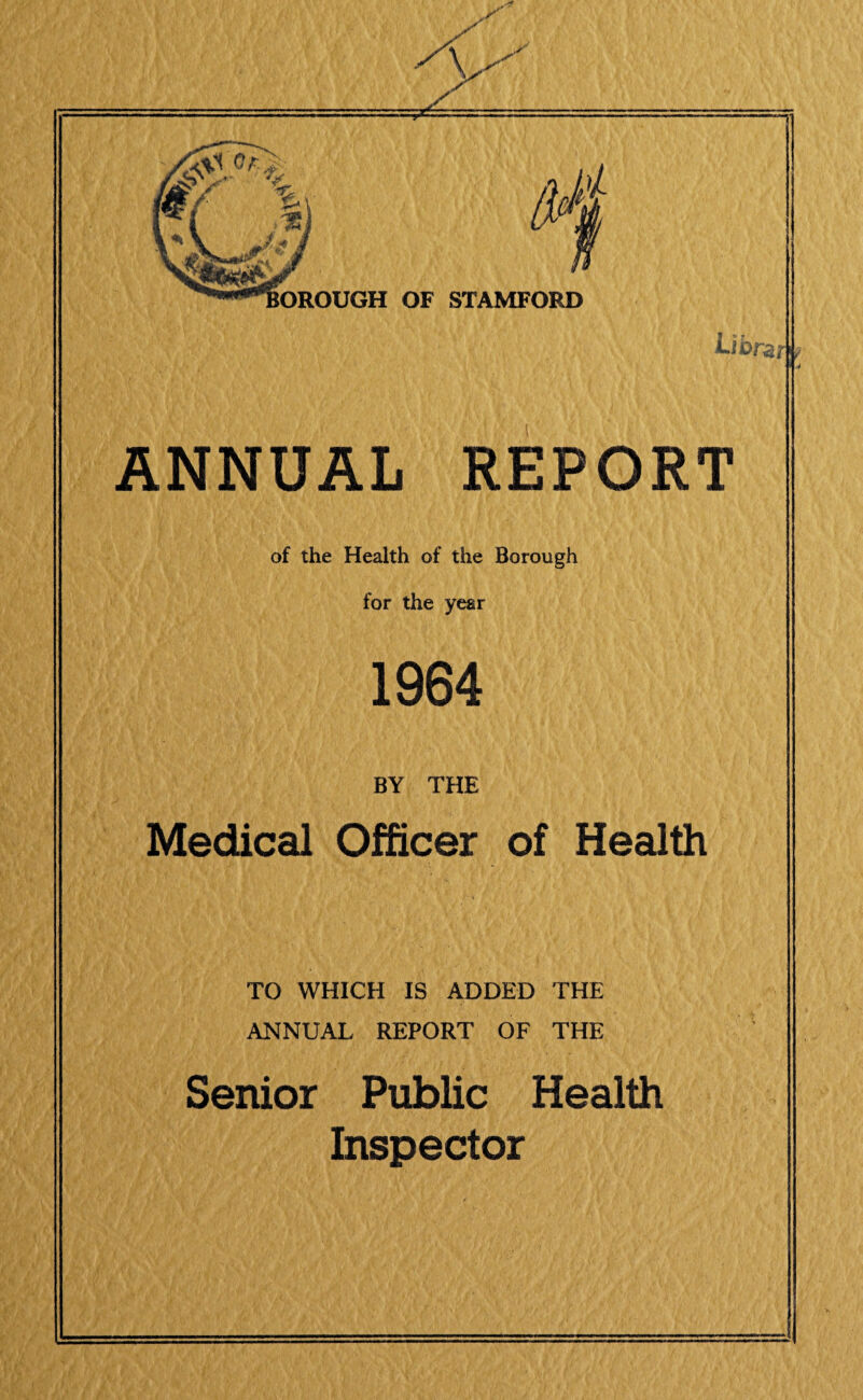 \ OROUGH OF STAMFORD I f ANNUAL REPORT of the Health of the Borough for the year 1964 BY THE Medical Officer of Health TO WHICH IS ADDED THE ANNUAL REPORT OF THE Senior Public Health Inspector