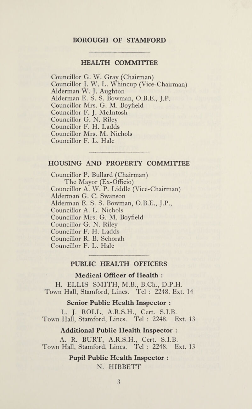 HEALTH COMMITTEE Councillor G. W. Gray (Chairman) Councillor J. W. L. Whincup (Vice-Chairman) Alderman W. J. Aughton Alderman E. S. S. Bowman, O.B.E., J.P. Councillor Mrs. G. M. Boyfield Councillor F, J. McIntosh Councillor G. N. Riley Councillor F, H. Ladds Councillor Mrs. M. Nichols Councillor F. L. Hale HOUSING AND PROPERTY COMMITTEE Councillor P. Bullard (Chairman) The Mayor (Ex-Ofhcio) Councillor A. W. P. Fiddle ( Vice-Chairman) Alderman G. C. Swanson Alderman E. S, S. Bowman, O.B.E., J.P., Councillor A. L, Nichols Councillor Mrs. G. M. Boyfield Councillor G. N. Riley Councillor F. H. Ladds Councillor R. B. Schorah Councillor F. L. Hale PUBLIC HEALTH OFFICERS Medical Officer of Health : H. ELLIS SMITH, M.B., B.Ch., D.P.H. Town Hall, Stamford, Lines. Tel : 2248. Ext. 14 Senior Public Health Inspector : L. J. ROLL, A.R.S.H., Cert. S.I.B. Town Hall, Stamford, Lines. Tel : 2248. Ext. 13 Additional Public Health Inspector : A. R. BURT, A.R.S.H., Cert. S.I.B. Town Hall, Stamford, Lines. Tel : 2248. Ext. 13 Pupil Public Health Inspector : N. HIBBETT