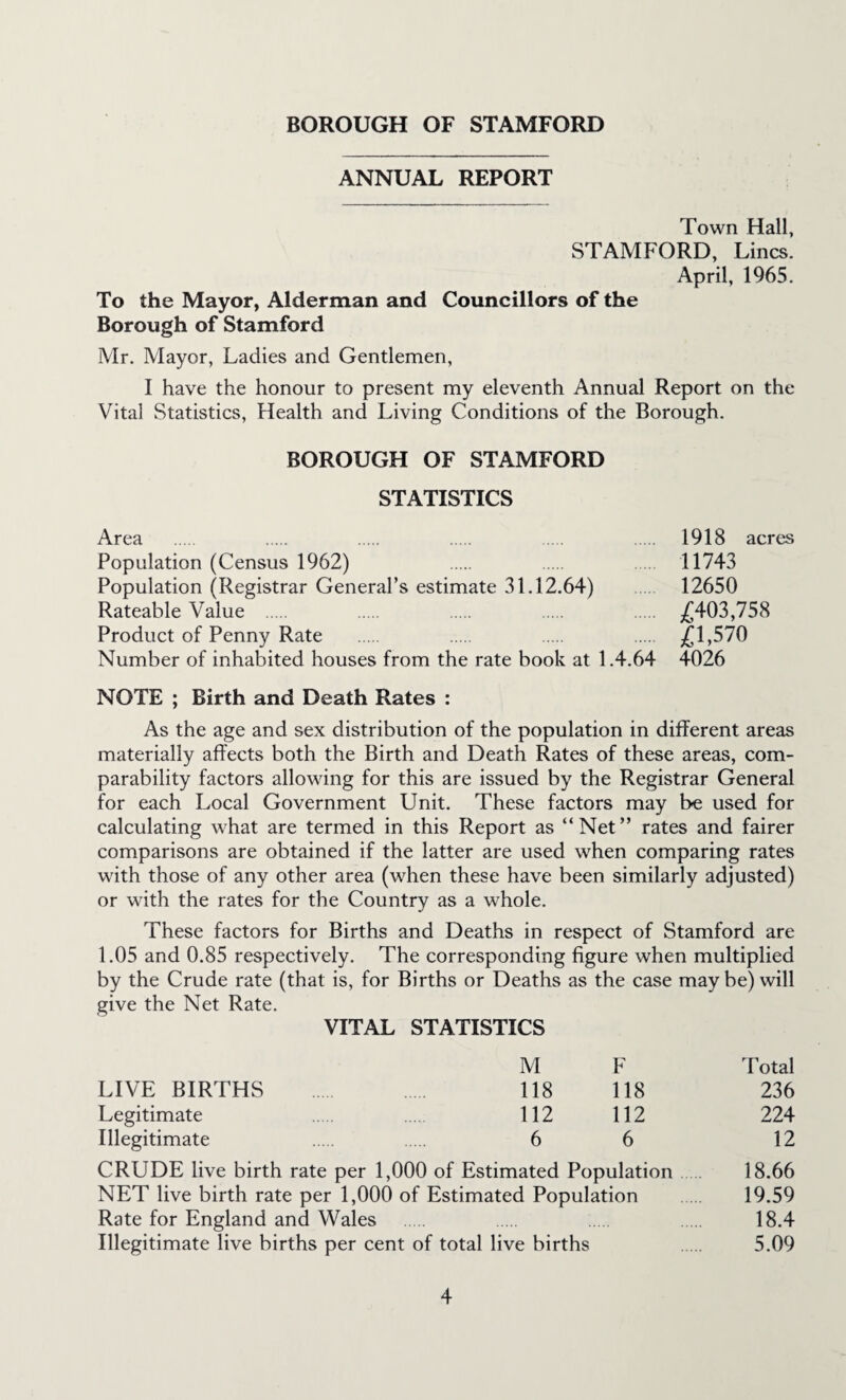 ANNUAL REPORT Town Hall, STAMFORD, Lines. April, 1965. To the Mayor, Alderman and Councillors of the Borough of Stamford Mr. Mayor, Ladies and Gentlemen, I have the honour to present my eleventh Annual Report on the Vital Statistics, Health and Living Conditions of the Borough. BOROUGH OF STAMFORD STATISTICS Area . . . . 1918 acres Population (Census 1962) . . 11743 Population (Registrar General’s estimate 31.12.64) 12650 Rateable Value . . . . . £403,758 Product of Penny Rate . . . . £1,570 Number of inhabited houses from the rate book at 1.4.64 4026 NOTE ; Birth and Death Rates : As the age and sex distribution of the population in different areas materially affects both the Birth and Death Rates of these areas, com¬ parability factors allowing for this are issued by the Registrar General for each Local Government Unit. These factors may be used for calculating what are termed in this Report as “Net” rates and fairer comparisons are obtained if the latter are used when comparing rates with those of any other area (when these have been similarly adjusted) or with the rates for the Country as a whole. These factors for Births and Deaths in respect of Stamford are 1.05 and 0.85 respectively. The corresponding figure when multiplied by the Crude rate (that is, for Births or Deaths as the case maybe) will give the Net Rate. VITAL STATISTICS M LIVE BIRTHS . 118 Legitimate 112 Illegitimate 6 F 118 112 6 CRUDE live birth rate per 1,000 of Estimated Population NET live birth rate per 1,000 of Estimated Population Rate for England and Wales Illegitimate live births per cent of total live births dotal 236 224 12 18.66 19.59 18.4 5.09