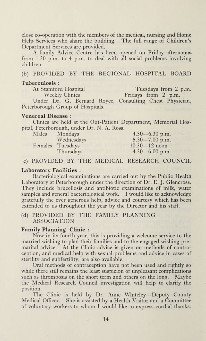 close co-operation with the members of the medical, nursing and Home Help Services who share the building. The full range of Children’s Department Services are provided. A family Advice Centre has been opened on Friday afternoons from 1.30 p.m. to 4 p.m. to deal with all social problems involving children. (b) PROVIDED BY THE REGIONAL HOSPITAL BOARD Tuberculosis : At Stamford Hospital Tuesdays from 2 p.m. Weekly Clinics Fridays from 2 p.m. Under Dr. G. Bernard Royce, Consulting Chest Physician, Peterborough Group of Hospitals. Venereal Disease : Clinics are held at the Out-Patient Department, Memorial Hos¬ pital, Peterborough, under Dr. N. A. Ross. Males Mondays 4.30—6.30 p.m. Wednesdays 5.30—7.00 p.m. Females Tuesdays 10.30—12 noon Thursdays 4.30—6.00 p.m. c) PROVIDED BY THE MEDICAL RESEARCH COUNCH Laboratory Facilities : Bacteriological examinations are carried out by the Public Health Laboratory at Peterborough under the direction of Dr. E. J. Glencross. They include brucellosis and antibiotic examinations of milk, water samples and general bacteriological work. I would like to acknowledge gratefully the ever generous help, advice and courtesy which has been extended to us throughout the year by the Director and his stalf. (d) PROVIDED BY THE FAMILY PLANNING ASSOCIATION Family Planning Clinic : Now in its fourth year, this is providing a welcome service to the married wishing to plan their families and to the engaged wishing pre¬ marital advice. At the Clinic advice is given on methods of contra¬ ception, and medical help with sexual problems and advice in cases of sterility and subfertility, are also available. Oral methods of contraception have not been used and rightly so while there still remains the least suspicion of unpleasant complications such as thrombosis on the short term and others on the long. Maybe the Medical Research Council investigation will help to clarify the position. The Clinic is held by Dr. Anne Whiteley—Deputy County Medical Officer. She is assisted by a Health Visitor and a Committee of voluntary workers to whom I would like to express cordial thanks.