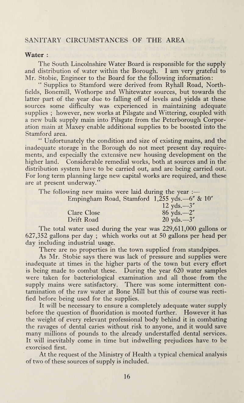 SANITARY CIRCUMSTANCES OF THE AREA Water : The South Lincolnshire Water Board is responsible for the supply and distribution of water within the Borough. I am very grateful to Mr. Stobie, Engineer to the Board for the following information: “ Supplies to Stamford were derived from Ryhall Road, North- fields, Bonemill, Wothorpe and Whitewater sources, but towards the latter part of the year due to falling off of levels and yields at these sources some difficulty was experienced in maintaining adequate supplies ; however, new works at Pilsgate and Wittering, coupled with a new bulk supply main into Pilsgate from the Peterborough Corpor¬ ation main at Maxey enable additional supplies to be boosted into the Stamford area. “ Unfortunately the condition and size of existing mains, and the inadequate storage in the Borough do not meet present day require¬ ments, and especially the extensive new housing development on the higher land. Considerable remedial works, both at sources and in the distribution system have to be carried out, and are being carried out. For long term planning large new capital works are required, and these are at present underway.” The following new mains were laid during the year :— Empingham Road, Stamford 1,255 yds.—6 & 10 12 yds.—3 Clare Close 86 yds.—2 Drift Road 20 yds.—3 The total water used during the year was 229,611,000 gallons or 627,352 gallons per day ; which works out at 50 gallons per head per day including industrial usage. There are no properties in the town supplied from standpipes. As Mr, Stobie says there was lack of pressure and supplies were inadequate at times in the higher parts of the town but every effort is being made to combat these. During the year 620 water samples were taken for bacteriological examination and all those from the supply mains were satisfactory. There was some intermittent con¬ tamination of the raw water at Bone Mill but this of course was recti¬ fied before being used for the supplies. It will be necessary to ensure a completely adequate water supply before the question of fluoridation is mooted further. However it has the weight of every relevant professional body behind it in combating the ravages of dental caries without risk to anyone, and it would save many millions of pounds to the already understaffed dental services. It will inevitably come in time but indwelling prejudices have to be exorcised first. At the request of the Ministry of Health a typical chemical analysis of two of these sources of supply is included.