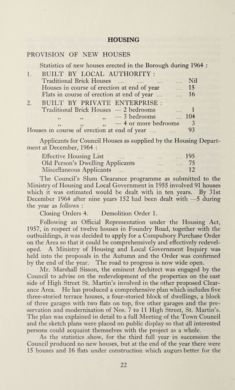 HOUSING PROVISION OF NEW HOUSES Statistics of new houses erected in the Borough during 1964 : 1. BUILT BY LOCAL AUTHORITY: Traditional Brick Houses . . . . Nil Houses in course of erection at end of year . 15 Flats in course of erection at end of year . 16 2. BUILT BY PRIVATE ENTERPRISE : Traditional Brick Houses — 2 bedrooms . 1 ,, ,, ,, — 3 bedrooms . 104 ,, ,, ,, — 4 or more bedrooms 3 Houses in course of erection at end of year . . 93 Applicants for Council Houses as supplied by the Housing Depart¬ ment at December, 1964 : Effective Housing List . . . . 195 Old Person’s Dwelling Applicants . . 75 Miscellaneous Applicants . . . . 12 The Council’s Slum Clearance programme as submitted to the Ministry of Housing and Local Government in 1955 involved 91 houses which it was estimated would be dealt with in ten years. By 31st December 1964 after nine years 152 had been dealt with —^5 during the year as follows : Closing Orders 4. Demolition Order 1. Following an Official Representation under the Housing Act, 1957, in respect of twelve houses in Foundry Road, together with the outbuildings, it was decided to apply for a Compulsory Purchase Order on the Area so that it could be comprehensively and effectively redevel¬ oped. A Ministry of Housing and Local Government Inquiry was held into the proposals in the Autumn and the Order was confirmed by the end of the year. The road to progress is now wide open. Mr. Marshall Sisson, the eminent Architect was engaged by the Council to advise on the redevelopment of the properties on the east side of High Street St. Martin’s involved in the other proposed Clear¬ ance Area. He has produced a comprehensive plan which includes five three-storied terrace houses, a four-storied block of dwellings, a block of three garages with two flats on top, five other garages and the pre¬ servation and modernisation of Nos. 7 to 11 High Street, St. Martin’s. The plan was explained in detail to a full Meeting of the Town Council and the sketch plans were placed on public display so that all interested persons could acquaint themselves with the project as a whole. As the statistics „show, for the third full year in succession the Council produced no new houses, but at the end of the year there were 15 houses and 16 flats under construction which augurs better for the