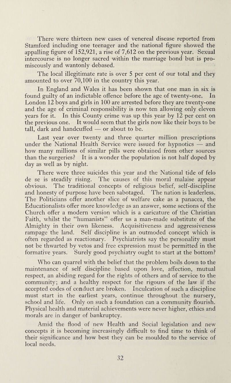 There were thirteen new cases of venereal disease reported from Stamford including one teenager and the national figure showed the appalling figure of 152,921, a rise of 7,612 on the previous year. Sexual intercourse is no longer sacred within the marriage bond but is pro- miscously and wantonly debased. The local illegitimate rate is over 5 per cent of our total and they amounted to over 70,100 in the country this year. In England and Wales it has been shown that one man in six is found guilty of an indictable offence before the age of tw^enty-one. In London 12 boys and girls in 100 are arrested before they are twenty-one and the age of criminal responsibility is now ten allowing only eleven years for it. In this County crime was up this year by 12 per cent on the previous one. It would seem that the girls now like their boys to be tall, dark and handcuffed — or about to be. Last year over twenty and three quarter million prescriptions under the National Health Service were issued for hypnotics — and how many millions of similar pills were obtained from other sources than the surgeries? It is a wonder the population is not half doped by day as well as by night. There were three suicides this year and the National tide of felo de se is steadily rising. The causes of this moral malaise appear obvious. The traditional concepts of religious belief, self-discipline and honesty of purpose have been sabotaged. The nation is leaderless. The Politicians offer another slice of welfare cake as a panacea, the Educationalists offer more knowledge as an answer, some sections of the Church offer a modern version which is a caricature of the Christian Faith, whilst the “humanists” offer us a man-made substitute of the Almighty in their own likeness. Acquisitiveness and aggressiveness rampage the land. Self discipline is an outmoded concept which is often regarded as reactionary. Psychiatrists say the personality must not be thwarted by vetos and free expression must be permitted in the formative years. Surely good psychiatry ought to start at the bottom? Who can quarrel with the belief that the problem boils down to the maintenance of self discipline based upon love, affection, mutual respect, an abiding regard for the rights of others and of service to the community; and a healthy respect for the rigours of the law if the accepted codes of conduct are broken. Inculcation of such a discipline must start in the earliest years, continue throughout the nursery, school and life. Only on such a foundation can a community flourish. Physical health and material achievements were never higher, ethics and morals are in danger of bankruptcy. Amid the flood of new Health and Social legislation and new concepts it is becoming increasingly difficult to find time to think of their significance and how best they can be moulded to the service of local needs.