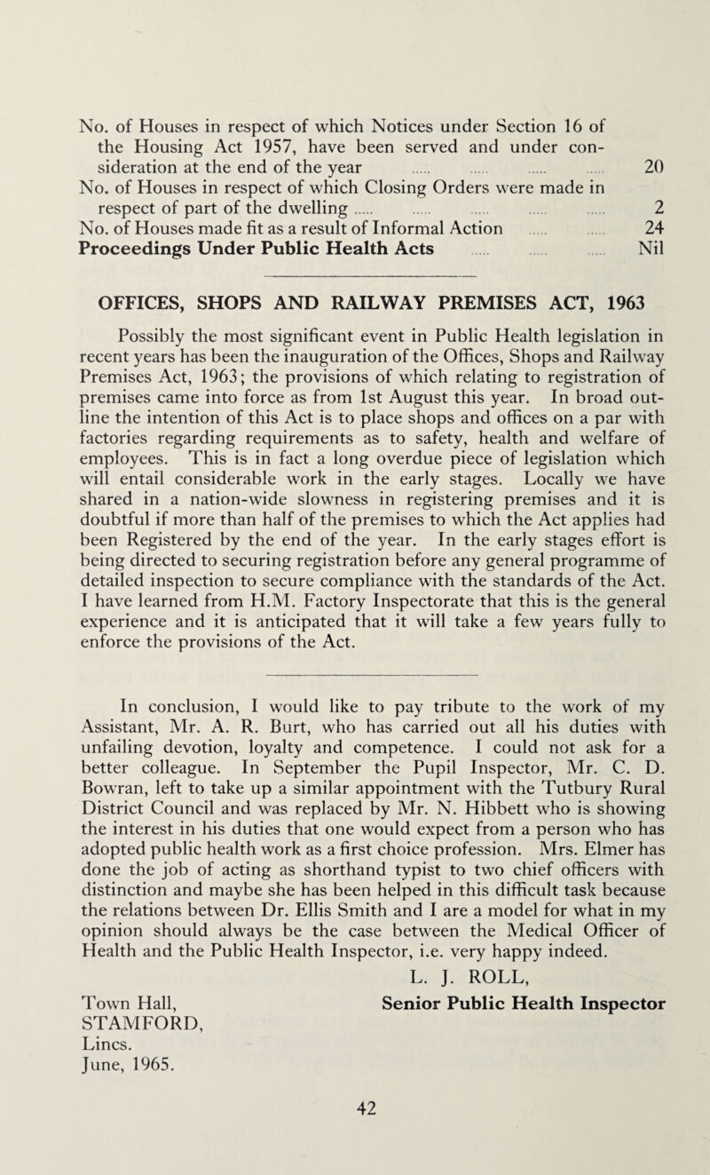 No. of Houses in respect of which Notices under Section 16 of the Housing Act 1957, have been served and under con¬ sideration at the end of the year . . . 20 No. of Houses in respect of which Closing Orders were made in respect of part of the dwelling. . . . 2 No. of Houses made fit as a result of Informal Action . 24 Proceedings Under Public Health Acts Nil OFFICES, SHOPS AND RAILWAY PREMISES ACT, 1963 Possibly the most significant event in Public Health legislation in recent years has been the inauguration of the Offices, Shops and Railway Premises Act, 1963; the provisions of which relating to registration of premises came into force as from 1st August this year. In broad out¬ line the intention of this Act is to place shops and offices on a par with factories regarding requirements as to safety, health and welfare of employees. This is in fact a long overdue piece of legislation which will entail considerable work in the early stages. Locally we have shared in a nation-wide slowness in registering premises and it is doubtful if more than half of the premises to which the Act applies had been Registered by the end of the year. In the early stages effort is being directed to securing registration before any general programme of detailed inspection to secure compliance with the standards of the Act. I have learned from H.M. Factory Inspectorate that this is the general experience and it is anticipated that it will take a few years fully to enforce the provisions of the Act. In conclusion, I would like to pay tribute to the work of my Assistant, Mr. A. R. Burt, who has carried out all his duties with unfailing devotion, loyalty and competence. I could not ask for a better colleague. In September the Pupil Inspector, Mr. C. D. Bowran, left to take up a similar appointment with the Tutbury Rural District Council and was replaced by Mr. N. Hibbett who is showing the interest in his duties that one would expect from a person who has adopted public health work as a first choice profession. Mrs. Elmer has done the job of acting as shorthand typist to two chief officers with distinction and maybe she has been helped in this difficult task because the relations between Dr. Ellis Smith and I are a model for what in my opinion should always be the case between the Medical Officer of Health and the Public Health Inspector, i.e. very happy indeed. L. J. ROLL, Town Hall, Senior Public Health Inspector STAMFORD, Lines. June, 1965.