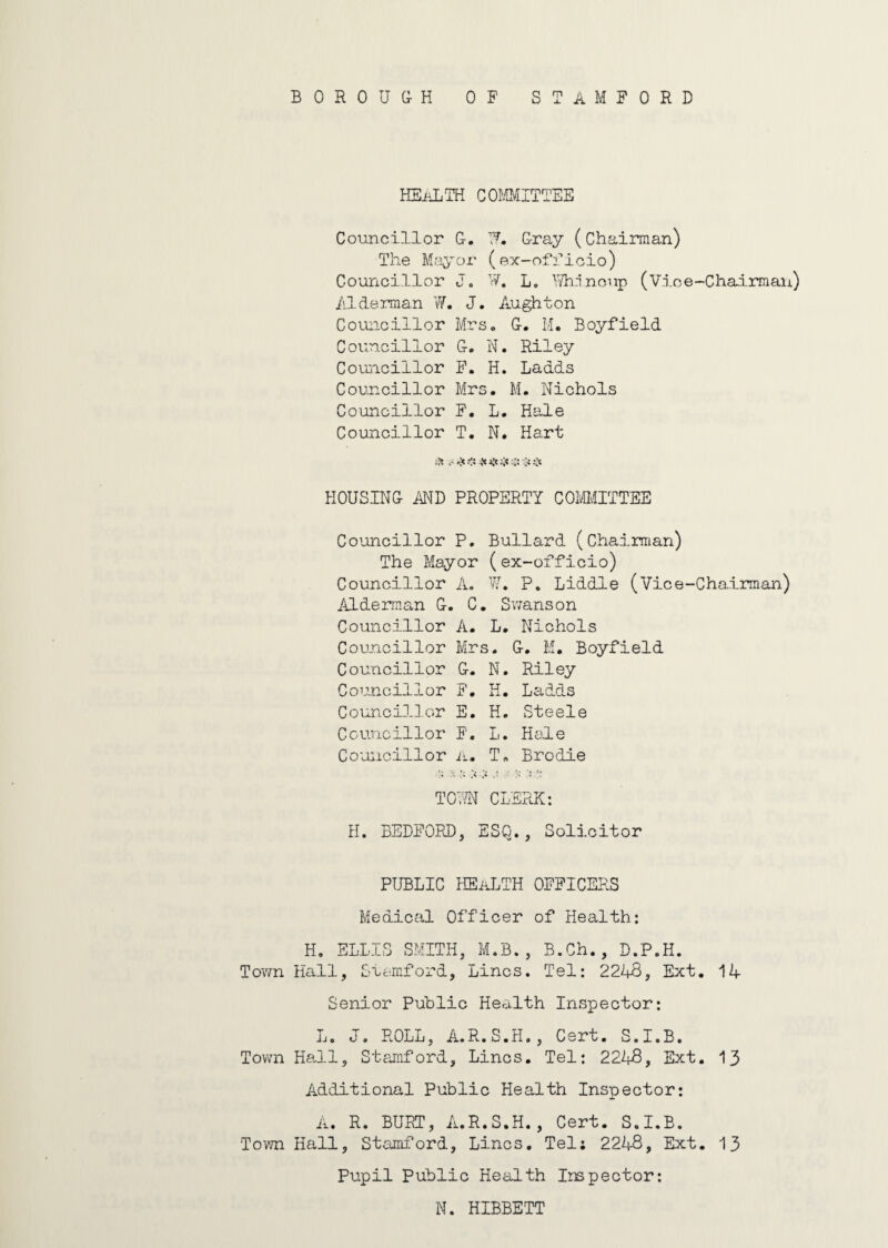 BOROUGH OF STAMFORD HEALTH COMMITTEE Councillor G. Tf. Gray (Chairman) The Mayor (ex-officio) Councillor J. W. L. Yt/hincup (Vice-Chairman) Alderman W. J. Aughton Councillor Mrs. G. M. Boyfield Councillor G. N. Riley Councillor F. H. Ladds Councillor Mrs. M. Nichols Councillor F. L. Hale Councillor T. N. Hart HOUSING AND PROPERTY COMMITTEE Councillor P. Bullard (Chairman) The Mayor (ex-officio) Councillor A. W. P. Liddle (Vice-Chairman) Alderman G. C. Swanson Councillor A. L. Nichols Councillor Mrs. G. M. Boyfield Councillor G. N. Riley Councillor F. H. Ladds Councillor E. H. Steele Councillor F. L. Hole Councillor a. T, Brodie TGvTN CLERK: H. BEDFORD} ESQ., Solicitor PUBLIC HEALTH OFFICERS Medical Officer of Health: H. ELLIS SMITH, M.B., B.Ch., D.P.H. Town Hall, Stamford, Lines. Tel: 2248, Ext. 14 Senior Public Health Inspector: L. J, ROLL, A.R.S.H., Cert. S.I.B. Town Hall, Stamford, Lines. Tel: 2248, Ext. 13 Additional Public Health Inspector: A. R. BURT, A.R.S.H., Cert. S.I.B. Town Hall, Stamford, Lines. Tel; 2248, Ext. 13 Pupil Public Health Inspector: N. HIBBETT