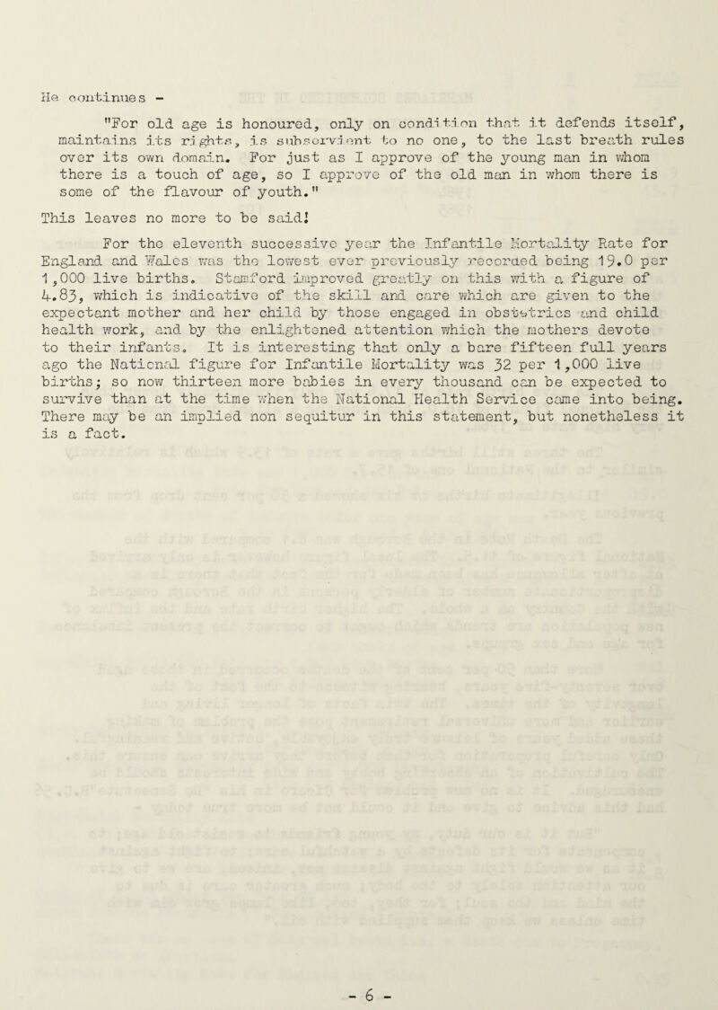 He continue s For old age is honoured, only on condition that it defends itself, maintains its rights, is subservient to no one, to the last breath rules over its own domain. For just as I approve of the young man in whom there is a touch of age, so I approve of the old man in whom there is some of the flavour of youth. This leaves no more to be saidl For the eleventh successive year the Infantile Mortality Rate for England and Wales was the lowest ever previously recorded being 19*0 per 1,000 live births. Stamford improved greatly on this with a figure of 4.83, which is indicative of the skill and care which are given to the expectant mother and her child by those engaged in obstetrics and child health work, and by the enlightened attention which the mothers devote to their infants. It is interesting that only a bare fifteen full years ago the National figure for Infantile Mortality was 32 per 1,000 live births; so now thirteen more babies in every thousand can be expected to survive than at the time when the National Health Service came into being. There may be an implied non sequitur in this statement, but nonetheless it is a fact.