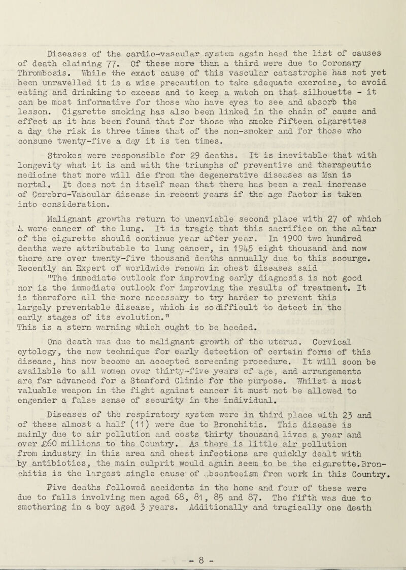 Diseases of the oard.io-vascu.lar system again head the list of causes of death claiming 77. Of these more than a third were due to Coronary Thrombosis. While the exact cause of this vascular catastrophe has not yet been unravelled it is a wise precaution to take adequate exercise, to avoid eating and drinking to excess and to keep a watch on that silhouette - it can be most informative for those who have eyes to see and absorb the lesson. Cigarette smoking has also been linked in the chain of cause and effect as it has been found that for those ?/ho smoke fifteen cigarettes a day the risk is three times that of the non-smoker and for those who consume twenty-five a day it is ten times. Strokes were responsible for 29 deaths. It is inevitable that with longevity what it is and with the triumphs of preventive and therapeutic medicine that more will die from the degenerative diseases as Man is mortal. It does not in itself mean that there has been a real increase of Cerebro-Vascular disease in recent years if the age factor is taken into consideration. Malignant growths return to unenviable second place with 27 of which 2|. were cancer of the lung. It is tragic that this sacrifice on the altar of the cigarette should continue year after year. In 1900 two hundred deaths were attributable to lung cancer, in 1945 eight thousand and now there are over twenty-five thousand deaths annually due to this scourge. Recently an Expert of worldv/ide renown in chest diseases said The immediate outlook for improving early diagnosis is not good nor is the immediate outlook for improving the results of treatment. It is therefore all the more necessary to try harder to prevent this largely preventable disease, which is so difficult to detect in the early stages of its evolution. This is a stern warning which ought to be heeded. One death was due to malignant growth of the uterus. Cervical cytology, the new technique for early detection of certain forms of this disease, has now become an accepted screening procedure. It will soon be available to all women over thirty-five years of age, and arrangements are far advanced for a Stamford Clinic for the purpose. Whilst a most valuable weapon in the fight against cancer it must not be allowed to engender a false sense of security in the individual. Diseases of the respiratory system were in third place with 23 and of these almost a half (ll) were due to Bronchitis. This disease is mainly due to air pollution and costs thirty thousand lives a year and over £60 millions to the Countiy. As there is little air pollution from industry in this area and chest infections are quickly dealt with by antibiotics, the main culprit would again seem to be the cigarette.Bron¬ chitis is the largest single cause of wbsontoeism from work in this Country. Five deaths followed accidents in the home and four of these were due to falls involving men aged 68, 81, 85 and 87. The fifth was due to smothering in a boy aged 3 years. Additionally and tragically one death