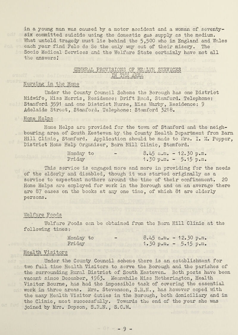 in a young man was caused by a motor accident and a woman of seventy- six committed suicide using the domestic gas supply as the medium. ’Adiat untold tragedy must lie behind the 5*500 who in England and Wales each year find Felo de Se the only way out of their misery. The Socio Medical Services and the Welfare State certainly have not all the answers GENERAL PROVISIONS OF HE. LIE SERVICES IN THE AREA Nursing in the Home Under the County Council Scheme the Borough has one District Midwife, Miss Morris, Residence: Drift Road, Stamford. Telephone: Stamford 3591 and one District Nurse, Miss Warby, Residence: 9 Adelaide Street, Stamford. Telephone: Stamford 3218. Home Helps Horne Helps are provided for the town of Stamford and the neigh¬ bouring area of South ICesteven by the County Health Department from Barn Hill Clinic, Stamford. Application should be made to Mrs. I. M. Pepper, District Home Help Organiser, Barn Hill Clinic, Stamford. Monday to - 8.45 a.m. - 12.30 p.m. Fridqy 1.30 p.m. - 5*15 p.m. This service is engaged more and more in providing for the needs of the elderly and disabled, though it was started originally as a service to expectant mothers around the time of their confinement. 20 Home Helps are employed for work in the Borough and on an average there are 87 cases on the books at any one time, of which 81 are elderly persons. Welfare Foods Welfare Foods can be obtained from the Barn Kill Clinic at the following times: Monday to Friday Health Visitors Under the County Council scheme there is an establishment for two full time Health Visitors to serve the Borough and the parishes of the surrounding Rural District of South ICesteven. Both posts have been vacant since December, 19^3- Meanwhile Miss Hetherington, Health Visitor Bourne, has had the impossible task of covering the essential work in three areas. Mrs. Stevenson, S.R.N., has however coped with the many Health Visitor duties in the Borough, both domiciliary and in the Clinic, most successfully. Towards the end of the year she was joined by Mrs. Dcpson, S.R.N., S.C.M. 8.45 a.m. - 12.30 P.m. 1.30 p.m. - 5.15 p.m.