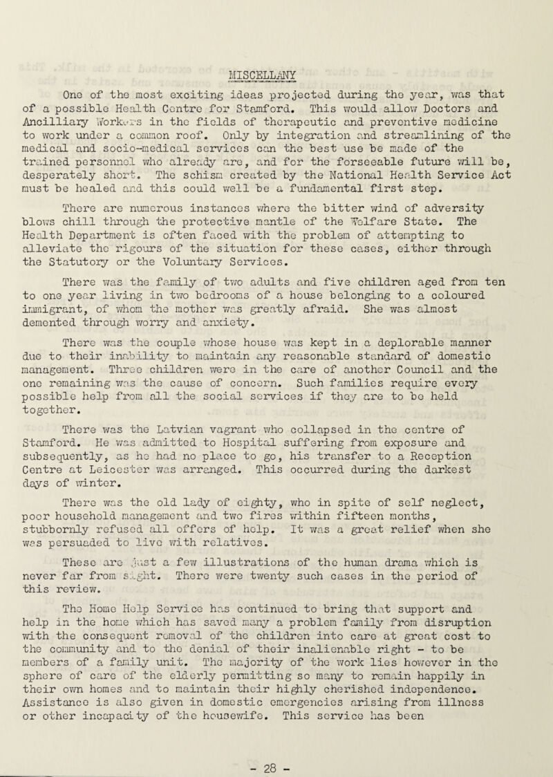 MISCELLANY One of the most exciting ideas projected during the year, was that of a possible Health Centre for Stamford. This would allow Doctors and Ancilliaiy Yvorkurs in the fields of therapeutic and preventive medicine to work under a common roof. Only by integration and streamlining of the medical and socio-medical services can the best use be made of the trained personnel who already are, and for the forseeable future will be, desperately short. The schism created by the National Health Service Act must be healed and this could well be a fundamental first step. There are numerous instances where the bitter wind of adversity blov?s chill through the protective mantle of the Welfare State. The Health Department is often faced with the problem of attempting to alleviate tho rigours of the situation for these cases, either through the Statutory or the Voluntary Services. There was the family of two adults and five children aged from ten to one year living in two bedrooms of a house belonging to a coloured immigrant, of whom the mother was greatly afraid. She was almost demented through worry and anxiety. There was the couple whose house was kept in a deplorable manner due to their inability to maintain a,ny reasonable standard of domestic management. Three children were in the care of another Council and the ono remaining was the cause of concern. Such families require every possible help from all the social services if they are to bo held together. There was the Latvian vagrant who collapsed in the centre of Stamford. He was admitted to Hospital suffering from exposure and subsequently, as he had no place to go, his transfer to a Reception Centre at Leicester was arranged. This occurred during the darkest days of winter. There was the old lady of eighty, who in spite of self neglect, poor household management and two fires within fifteen months, stubbornly refused all offers of help. It was a great relief when she was persuaded to live with relatives. These are just a few illustrations of the human drama which is never far from sight. There were twenty such cases in the period of this re vie v/. The Home Help Service has continued to bring that support and help in the home which has saved many a problem family from disruption with the consequent removal of the children into care at great cost to the community and to the denial of their inalienable right - to be members of a family unit. The majority of the work lies however in the sphere of care of the elderly permitting so many to remain happily in their own homes and to maintain their highly cherished independence. Assistance is also given in domestic emergencies arising from illness or other incapacity of the housewife. This service has been