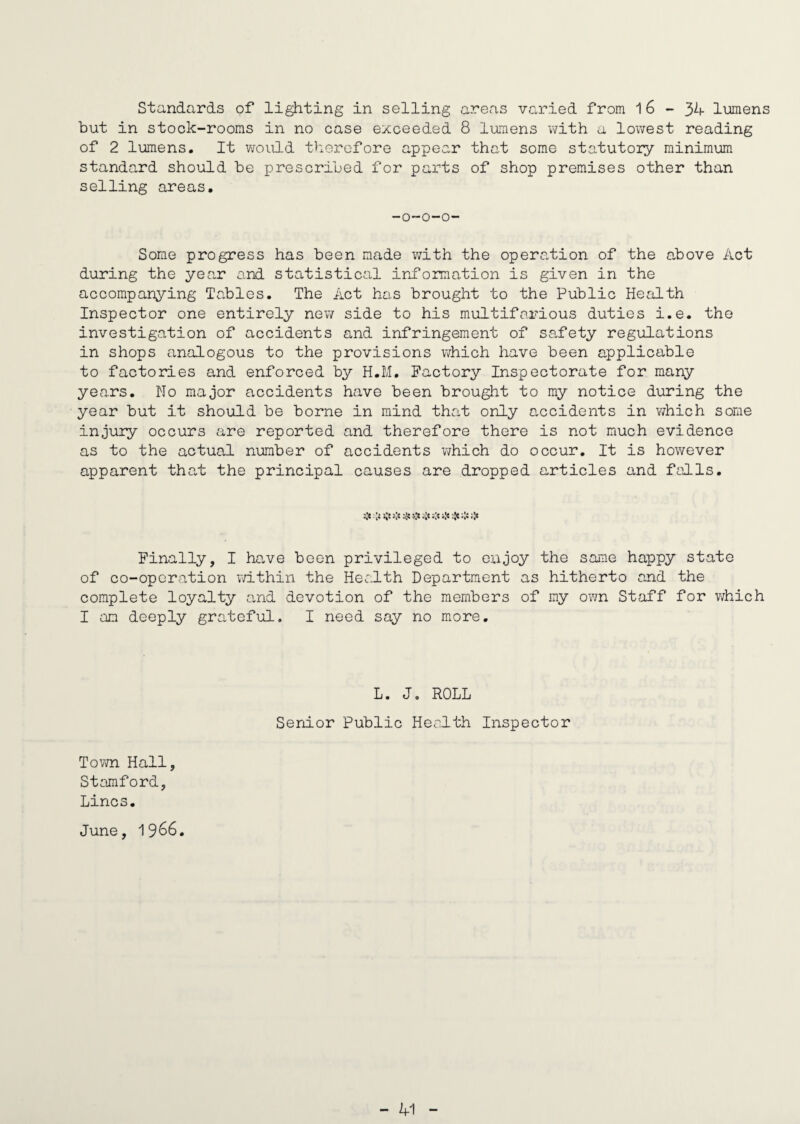 Standards of lighting in selling areas varied from 16-34- lumens but in stock-rooms in no case exceeded 8 lumens with a lowest reading of 2 lumens. It would therefore appear that some statutory minimum standard should be prescribed for parts of shop premises other than selling areas. -o-o-o- Some progress has been made with the operation of the above Act during the year and statistical information is given in the accompanying Tables. The Act has brought to the Public Health Inspector one entirely new side to his multifarious duties i.e. the investigation of accidents and infringement of safety regulations in shops analogous to the provisions which have been applicable to factories and enforced by H.M. Factory Inspectorate for many years. No major accidents have been brought to my notice during the year but it should be borne in mind that only accidents in which some injury occurs are reported and therefore there is not much evidence as to the actual number of accidents which do occur. It is however apparent that the principal causes are dropped articles and falls. v :v ^ v •'»* •<!• •** »!» Finally, I have been privileged to enjoy the same happy state of co-operation within the Health Department as hitherto and the complete loyalty and devotion of the members of my own Staff for which I an deeply grateful. I need say no more. L. Jo ROLL Senior Public Health Inspector Town Hall, Stamford, Lines. June, 1966.