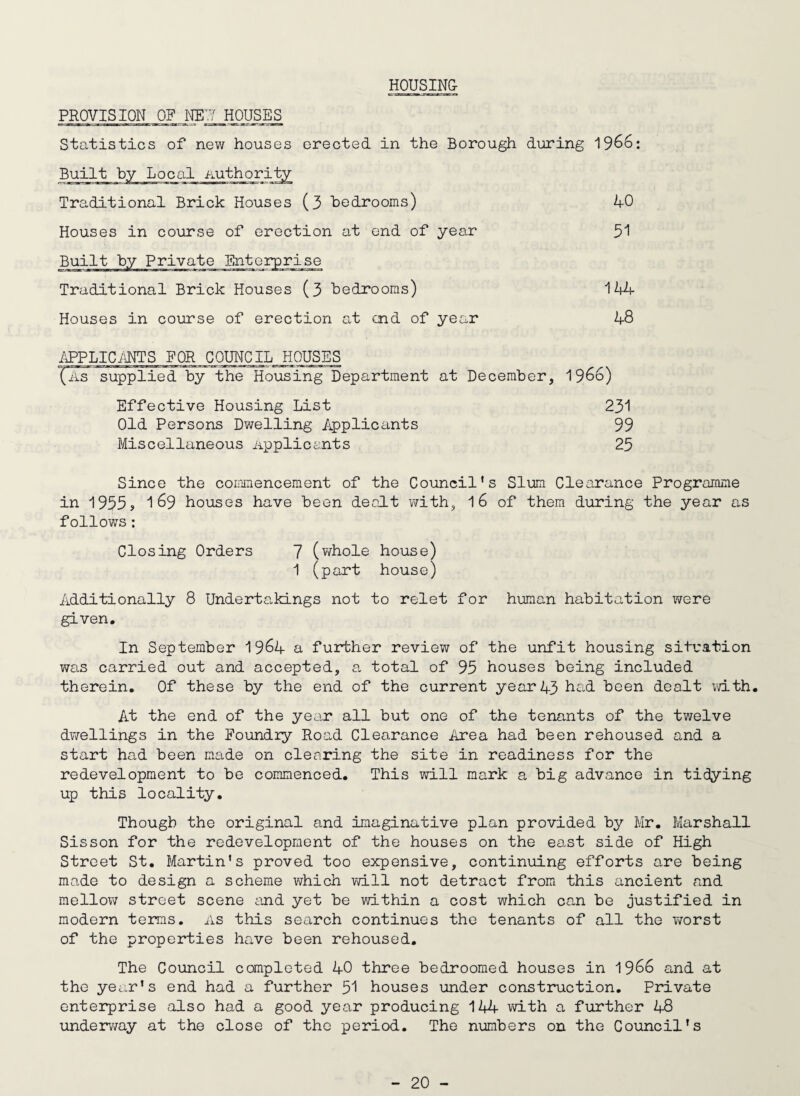 HOUSING PROVISION OF m:j houses Statistics of new houses erected in the Borough during 19^6: Traditional Brick Houses (3 bedrooms) Houses in course of erection at end of year Built by Private Enterprise Traditional Brick Houses (3 bedrooms) Houses in course of erection at end of year 144 48 40 51 i\PPLICi\NTS FOR COUNClb.HOUSES (iiS supplied by the Housing Department at December, 1966) Effective Housing List Old Persons Dwelling Applicants Miscellaneous Applicants 231 99 25 Since the commencement of the Council's Slum Clearance Programme in 1955j 169 houses have been dealt with, 16 of them during the year as follows: Closing Orders 7 (virhole house) 1 (part house) Additionally 8 Undertakings not to relet for human habitation were given. In September 1964 a further review of the unfit housing situation was carried out and accepted, a total of 95 houses being included therein. Of these by the end of the current year43 bad been dealt with. At the end of the year all but one of the tenants of the twelve dwellings in the Foundry Road Clearance Area had been rehoused and a start had been made on clearing the site in readiness for the redevelopment to be commenced. This will mark a big advance in tidying up this locality. Though the original and imaginative plan provided by Mr, Marshall Sisson for the redevelopment of the houses on the east side of High Street St. Martin's proved too expensive, continuing efforts are being made to design a scheme which will not detract from this ancient and mellow street scene cind yet be vo.thin a cost which can be justified in modern terms, as this search continues the tenants of all the vrorst of the properties have been rehoused. The Council completed 40 three bedroomed houses in 1966 and at the year's end had a further 5I houses under construction. Private enterprise also had a good year producing 144 wdth a further 48 underv/ay at the close of the period. The numbers on the Council's