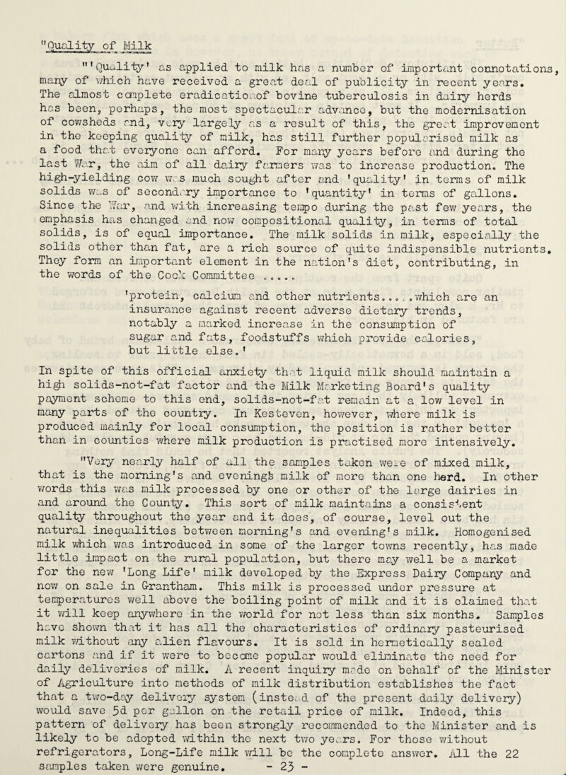 Quality of Milk ’Quality’ as a,pplied to milk has a number of important connotations, many of v/hich ha.ve received a great der.l of publicity in recent years. The almost ccmplete eradicatioaof bovine tuberculosis in daily herds has been, perhaps, the most spectacular advance, but the modernisation of cov^sheds and, very largely as a result of this, the great improvement in the keeping quality of milk, ha.s still further popularised milk as a food that everyone can afford. For many years before and during the last Ik'.Tj the aim of all da,iry fa.rmers was to incroa.se production. The high-yielding cow was much sought after and ’quality' in terms of milk solids v/as of secondary importance to ’quantity’ in terms of gallons. Since the ''.'.’'ar, and v/ith increasing tenpo during the past fev7 years, the emphasis has changed and now compositional quality, in terms of total solids, is of equal importance. The milk solids in milk, especially the solids other than fat, are a rich source of quite indispensible nutrients. They form an important element in the na.tion’s diet, contributing, in the words of the Cock Committee „..„. ’protein, calcium and other nutrientswhich are an insurance against recent adverse dietary trends, notably a marked increase in the consumption of sugar and fats, foodstuffs which provide coJ-ories, but little else, ’ In spite of this official anxiety that liquid milk should maintain a hi^ solids-not-fat factor and the Milk Marketing Board’s quality payment scheme to this end, solids-not-fat remain at a low level in many parts of the countiy. In Kesteven, hov/ever, where milk is produced mainly for local consumption, the position is rather better than in counties where milk production is practised more intensively, Very nearly half of all the samples ti^iken were of mixed milk, that is the morning's and evening^ milk of more than one herd. In other words this was milk processed by one or other of the large dairies in and around the County, This sort of milk maintains a consis'*-ent quality throughout the year and it does, of course, level out the natural inequalities betv/een morning’s and evening’s milk. Homogenised milk which was introduced in some of the larger towns recently, has made little impact on the rural population, but there may well be a market for the new 'Long Life’ milk developed by the Express Dairy Company and now on sale in G-rantham, This milk is processed under pressure at teii5)eratures well above the boiling point of milk o.nd it is claimed that it will keep anywhere in the world for not less than six months. Samples have shown that it has all the characteristics of ordinary pasteurised milk vd.thout any alien flavours. It is sold in hermetically sealed cartons and if it were to become popular v/ould eliminate the need for daily deliveries of milk. A recent inquiry mode on behalf of the Minister of Agriculture into methods of milk distribution establishes the fact that a two-day delivery system (instead of the present daily delivery) would save 5<i per gollon on the retail price of milk. Indeed, this pattern of delivery has been strongly recommended to the Minister and is likely to be adopted vmthin the next two years. For those v/ithout refrigerators, Long-Life milk will be the complete answer, iU.1 the 22