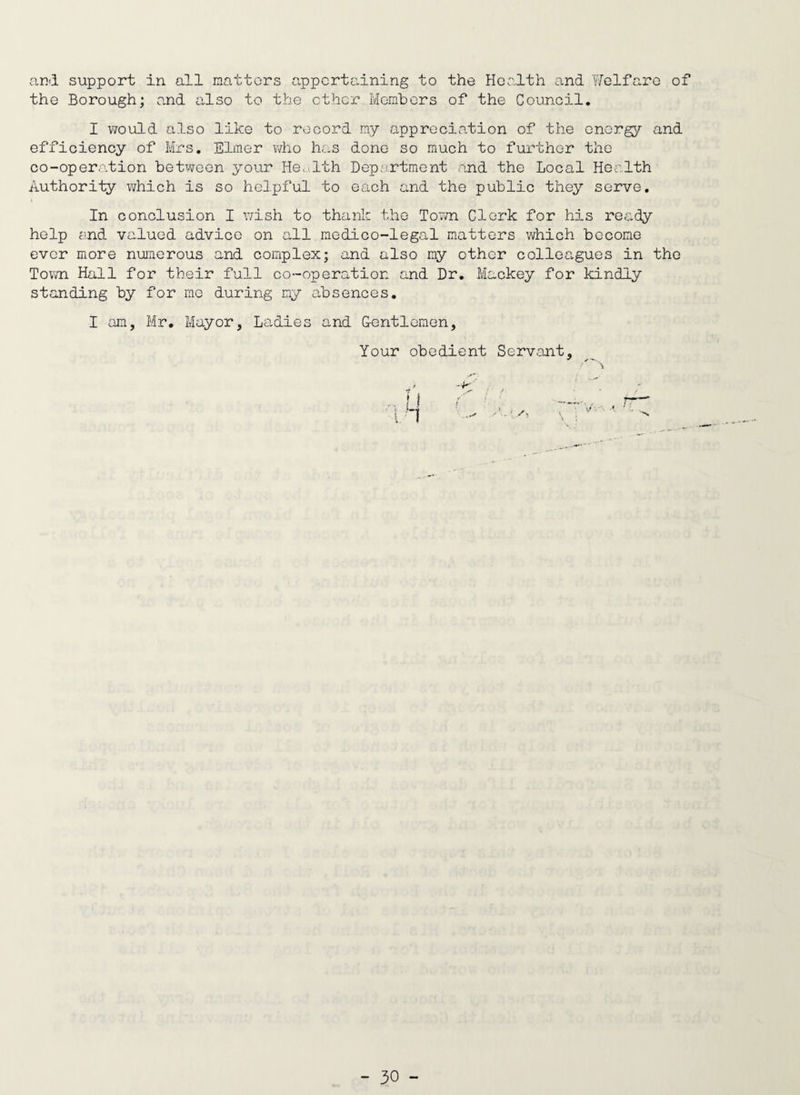 arid support in all nattors appertaining to the Health and Welfare of the Borough; and also to the ether Members of the Council. I would also like to record my appreciation of the energy and efficiency of Mrs. Elmer who has done so much to further the co-operation between your Hec,.;lth Dep.;rtment and the Local Health Authority which is so helpful to each and the public they serve. In conclusion I wish to thank the To7/n Clerk for his retidy help end valued advice on all medico-legal matters which become ever more nuiaerous and complex; and also my other colleagues in the Town Hall for their full co-operation and Dr. Mackey for kindly standing by for me during my absences, I am, Mr, Mayor, Ladies and G-entlemen, Your obedient Servant,