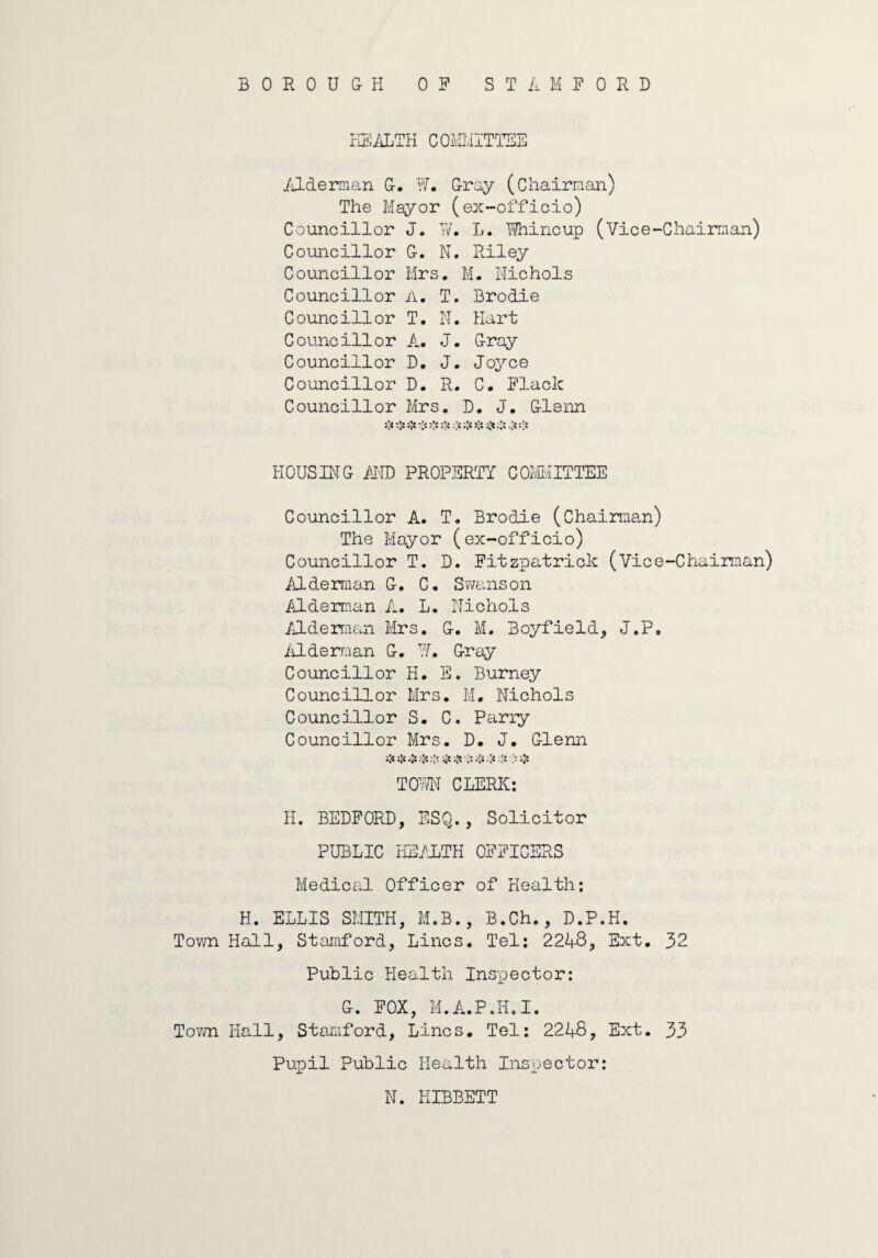 HEALTH COMMITTEE Alderman G. W. Gray (Chairman) The Mayor (ex-officio) Councillor J. Tv. L. Whine up (Vice-Chairman) Councillor G. N. Riley Councillor Mrs. M. Nichols Councillor A. T. Brodie Councillor T. N. Kart Councillor A. J. Gray Councillor D. J. Joyce Councillor D. R. C. Flack Councillor Mrs. D. J. Glenn HOUSING AND PROPERTY COMMITTEE Councillor A. T. Brodie (Chairman) The Mayor (ex-officio) Councillor T. D. Fitzpatrick (Vice-Chairman) Alderman G. C. Swanson Alderman L. L. Nichols Alderman Mrs. G. M. Boyfield, J.P. Alderman G. W. Gray Councillor H. E. Burney Councillor Mrs. M. Nichols Councillor S. C. Parry Councillor Mrs. D. J. Glenn i'fi:[<..'5 .:$ TOWN CLERK: H. BEDFORD, ESQ., Solicitor PUBLIC HEALTH OFFICERS Medical Officer of Health: H. ELLIS SMITH, M.B., B.Ch., D.P.H. Town Hall, Stamford, Lines. Tel: 224-8, Ext. 32 Public Health Inspector: G. FOX, M.A.P.Ii.I. Town Hall, Stamford, Lines. Tel: 2248, Ext. 33 Pupil Public Health Inspector: N. HIBBETT