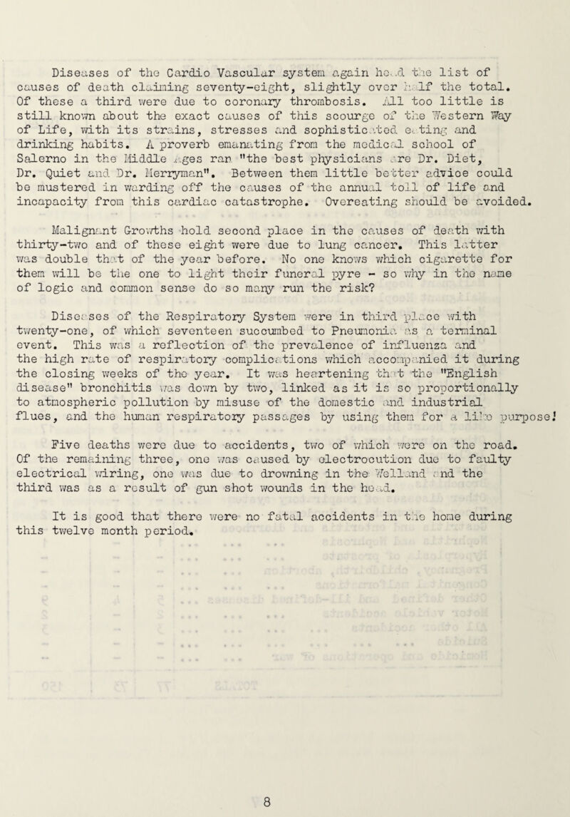 Diseases of the CarcLio Vascular system again head the list of causes of death claiming seventy-eight, slightly over h If the total. Of these a third were due to coronary thrombosis, hll too little is still known about the exact causes of this scourge of the Western Way of Life, with its strains, stresses and sophisticated eating and drinking habits. A proverb emanating from the medical school of Salerno in the Middle Ages ran Mthe best physicians are Dr. Diet, Dr. Quiet and Dr. Merryman”. Between them little better advioe could be mustered in warding off the causes of the annual toll of life and incapacity from this cardiac catastrophe. Overeating should be avoided. Malignant Growths hold second place in the causes of death with thirty-two and of these eight were due to lung cancer. This latter was double that of the year before. No one knows which cigarette for them will be the one to light their funeral pyre - so why in the name of logic and common sense do so many run the risk? Diseases of the Respiratory System were in third place with twenty-one, of which seventeen succumbed to Pneumonia as a terminal event. This was a reflection of the prevalence of influenza and the high rate of respiratory complice,tions which accompanied it during the closing weeks of the year. It was heartening that the ’’English disease” bronchitis was down by two, linked as it is so proportionally to atmospheric pollution by misuse of the domestic and industrial flues, and the human respiratory passages by using them for a like purpose.1 Five deaths were due to accidents, two of which were on the road. Of the remaining three, one was caused by electrocution due to faulty electrical wiring, one was due to drowning in the Veiland end the third was as a result of gun shot wounds in the head. It is good that there were no fatal accidents in the home during this twelve month period.