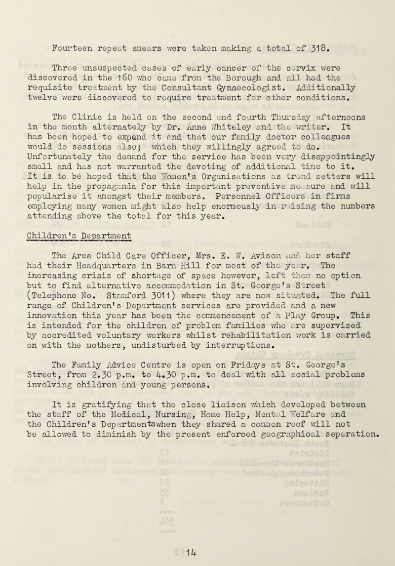 Fourteen repeat smears were taken making a total of 318. Throe unsuspected cases of early cancer of the cervix were discovered in the 160 who came from the Borough and all had the requisite treatment by the Consultant Gynaecologist. Additionally twelve were discovered to require treatment for other conditions. The Clinic is held on the second and fourth Thursday afternoons in the month alternately by Dr. Anne Whiteley and the writer. It has been hoped to expand it and that our family doctor colleagues would do sessions also; which they willingly agreed to do. Unfortunately the demand for the service has been very disappointingly small and has not warranted the devoting of additional time to it. It is to be hoped that the Women's Organisations as trend setters will help in the propaganda for this important preventive me, sure and will popularise it amongst their members. Personnel Officers in firms employing many women might also help enormously in raising the numbers attending above the total for this year. Children's Department The Area Child Care Officer, Mrs. E. W. Avison and her staff had their Headquarters in Barn Hill for most of the year. The increasing crisis of shortage of space however, left them no option but to find alternative accommodation in St. George's Street (Telephone No. Stamford 3011) where they are now situated. The full range of Children's Department services are provided and a new innovation this year has been the commencement of a Play Group. This is intended for the children of problem families who are supervised by accredited voluntary workers whilst rehabilitation work is carried on with the mothers, undisturbed by interruptions. The Family Advice Centre is open on Fridays at St. George's Street, from 2.30 p.m. to 4*30 p.m. to deal with all social problems involving children and young persons. It is gratifying that the close liaison which developed between the staff of the Medical, Nursing, Home Help, Mental Welfare and the Children's Departmentswhen they shared a common roof will not be allowed to diminish by the present enforced geographical separation.