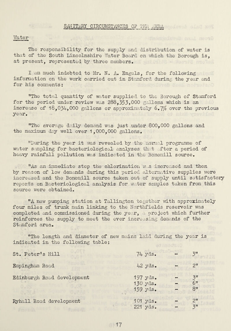 SANITARY CIRCUMSTANCES 0? T1T47 • 7pXl A Water The responsibility for the supply and distribution of water is that of the South Lincolnshire Water Board on which the Borough is, at present, represented by three members. I am much indebted to Mr. N. A. Engels, for the following information on the work carried out in Stanford during the year and for his comments: ’’The total quantity of water supplied to the Borough of Stamford for the period under review was 288,353,000 gallons which is an increase of 18,034,000 gallons or approximately 6.7?£ over the previous year. ’’The average daily demand was just under 800,000 gallons and the maximum day well over 1,000,000 gallons. ’’Luring the year it was revealed by the normal programme of water sampling for bacteriological analyses that ftor a period of heavy rainfall pollution was indicated in the Bonemill source. ”As an immediate step the chlorination w ,s increased and then by reason of low demands during this period alternative supplies were increased and the Bonemill source taken out of supply until satisfactory reports on Bacteriological analysis for 'water samples taken from this source were obtained. ”A new pumping station at Tallington together with approximately four miles of trunk main linking to the Northfields reservoir was completed and commissioned during the year, a project which further reinforces the supply to meet the ever increasing demands of the Stamford area. ’’The length and diameter of new mains laid during the ye sar indicated in the following table: St. Peter’s Hill 74 yds. — 3” Empingham Road 42 yds. - 2 Edinburgh Road development 197 yds. — 3” 130 yds. - 6” 159 yds. — 8” Ryhall Road development 101 yds. — 2” 221 yds. - 3”