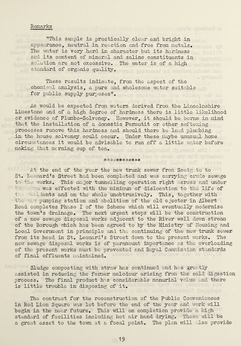 Remarks This sample is practically clear and bright in appearance, neutral in reaction and froe from metals. The water is very hard in character but its hardness and its content of mineral and saline constituents in solution are not excessive. The water is of a high standard of organic quality. These results indicate, from the aspect of the chemical analysis, a pure and wholesome water suitable for public supply purposes. As would be expected from waters derived from the Lincolnshire Limestone and of a high degree of hardness there is little likelihood or evidence of Plumbo-Solvency, However, it should be borne in mind that the installation of a domestic Permutit or other softening processes remove this hardness and should there be lead plumbing in the house solvency could occur. Under these maybe unusual home circumstances it would be advisable to run off a little water before making that me rning cup of tea, ❖ -!* U ##:}» •!* 4* % # At the end of the year the new trunk sewer from Scotg te to St. Leonard's Street had been completed and was carrying crude sewage to the works. This major tunnelling operation right across and under in: -;:wn was effected with the minimum of dislocation to the life of t• . 'u.-idents and on the whole unobtrusively. This, together with the new pumping station and abolition of the old ejector in Albert Road completes Phase I of the Scheme which will eventually modernise the town's drainage. The next urgent steps will be the construction of a new sewage disposal works adjacent to the River well down stream of the Borough which has been agreed to by the Ministry of Housing and Local Government in principle and the continuing of the new trunk sewer from its head in St. Leonard's Street down to the present works. The new sewage disposal works is of paramount importance as the overloading of tho present works must be prevented and Royal Commission standards of final effluents maintained. Sludge composting with straw has continued and has greatly assisted in reducing the former malodour arising from the cold digestion process. The final product hns considerable manurial value and there is little trouble in disposing of it. The contract for the reconstruction of the Public Conveniences in Red Lion Square was let before the end of the year and work will begin in the near future. This will on completion provide a high standard of facilities including hot air hand drying. These will be a great asset to the town at a focal point. The plan will also provide