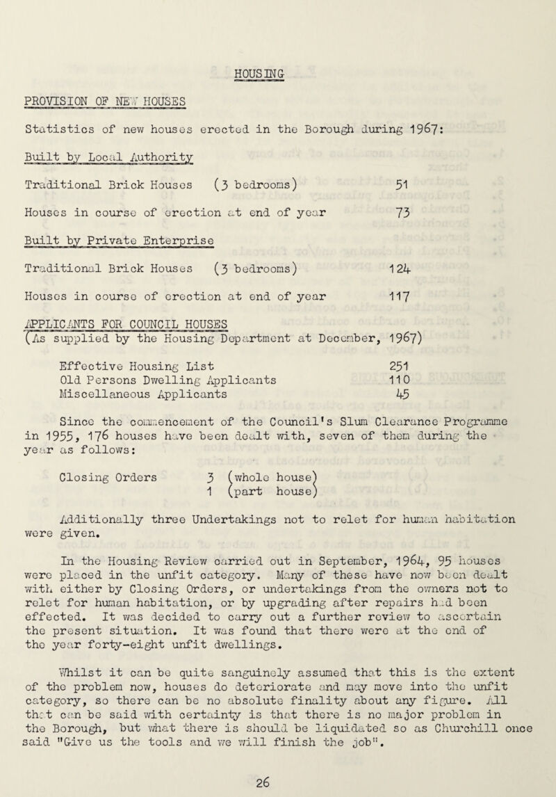 HOUSING- PROVISION OP NET HOUSES Statistics of new houses erected in the Borough during 19&7: Traditional Brick Houses (3 bedrooms) 51 Houses in course of erection at end of year 73 Traditional Brick Houses (3 bedrooms) 124 Houses in course of erection at end of year 117 APPLICANTS FOR COUNCIL HOUSES Effective Housing List Old Persons Dwelling Applicants Miscellaneous Applicants 251 110 45 Since the commencement of the Council’s Slum Clearance Programme in 1955, 176 houses have been dealt with, seven of them during the year as follows: Additionally three Undertakings not to relet for human habitation were given. In the Housing Review carried out in September, 19&4, 95 houses were placed in the unfit category. Many of these have now been dealt with either by Closing Orders, or undertakings from the owners not to relet for human habitation, or by upgrading after repairs had boen effected. It was decided to carry out a further review to ascertain the present situation. It was found that there were at the end of the year forty-eight unfit dwellings. Whilst it can be quite sanguinoly assumed that this is the extent of the problem now, houses do deteriorate and may move into the unfit category, so there can be no absolute finality about any figure. All thet can be said with certainty is that there is no major problem in the Borough, but what there is should be liquidated so as Churchill once said Give us the tools and we will finish the job”.