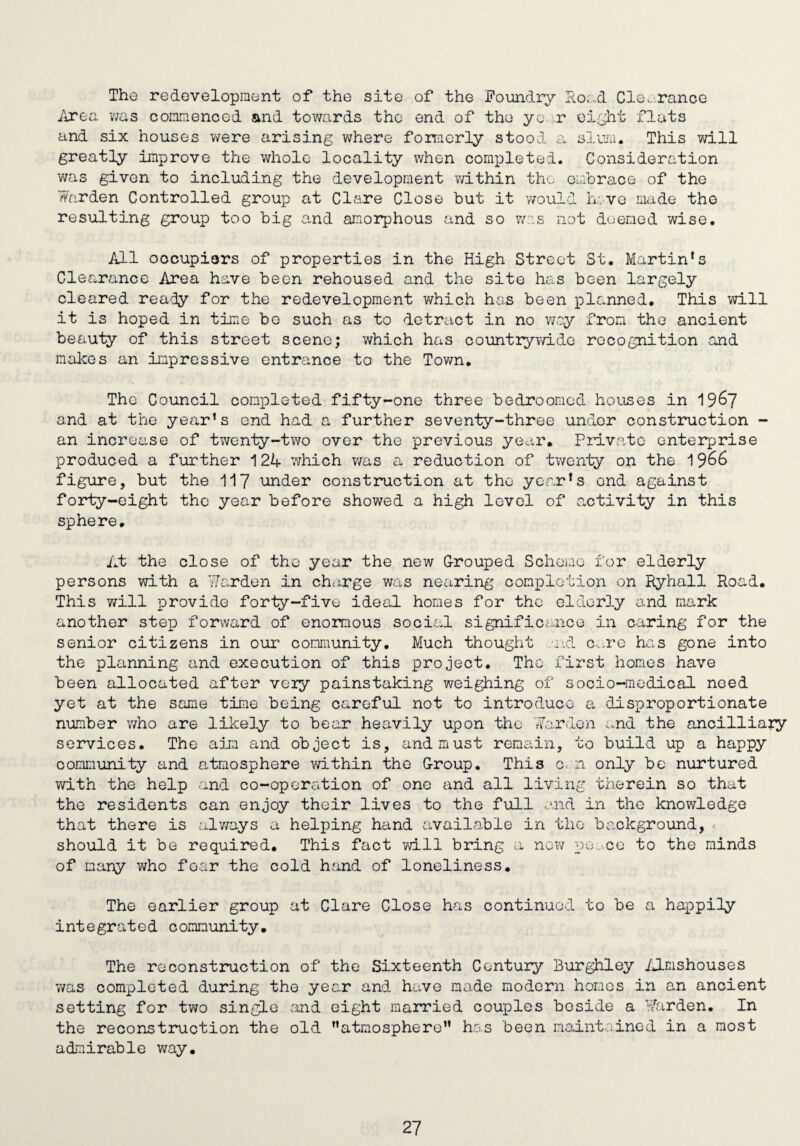 The redevelopment of the site of the Foundry Road Clearance Area was commenced and towards the end of the year eight flats and six houses were arising where formerly stood a slum. This will greatly improve the whole locality when completed. Consideration was given to including the development within the embrace of the Warden Controlled group at Clare Close but it would Iv.ve made the resulting group too big and amorphous and so was not deemed wise. All occupiers of properties in the High Street St. Martin's Clearance Area have been rehoused and the site has been largely cleared ready for the redevelopment which has been planned. This will it is hoped in time be such as to detract in no way from the ancient beauty of this street scene; which has countrywide recognition and makes an impressive entrance to the Town. The Council completed fifty-one three bedroomed houses in 1967 and at the year’s end had a further seventy-three under construction - an increase of twenty-two over the previous year. Private enterprise produced a further 124 which was a reduction of twenty on the 1966 figure, but the 117 under construction at the year’s end against forty-eight the year before showed a high level of activity in this sphere. At the close of the year the new Grouped Scheme for elderly persons with a Warden in charge was nearing completion on Ryhall Road. This will provide forty-five ideal homes for the elderly and mark another step forward of enormous social significance in caring for the senior citizens in our community. Much thought nd care has gone into the planning and execution of this project. The first homes have been allocated after very painstaking weighing of socio-medical need yet at the same time being careful not to introduce a disproportionate number who are likely to bear heavily upon the Warden and the ancilliary services. The aim and object is, and must remain, to build up a happy community and atmosphere within the G-roup. This c. n only be nurtured with the help and co-operation of one and all living therein so that the residents can enjoy their lives to the full and in the knowledge that there is always a helping hand available in the background, should it be required. This fact will bring a no?/ po. ee to the minds of many who fear the cold hand of loneliness. The earlier group at Clare Close has continued to be a happily integrated community. The reconstruction of the Sixteenth Century Burghley Almshouses was completed during the year and have made modern homes in an ancient setting for two singLe and eight married couples beside a Warden. In the reconstruction the old ’’atmosphere” has been maintained in a most admirable way.