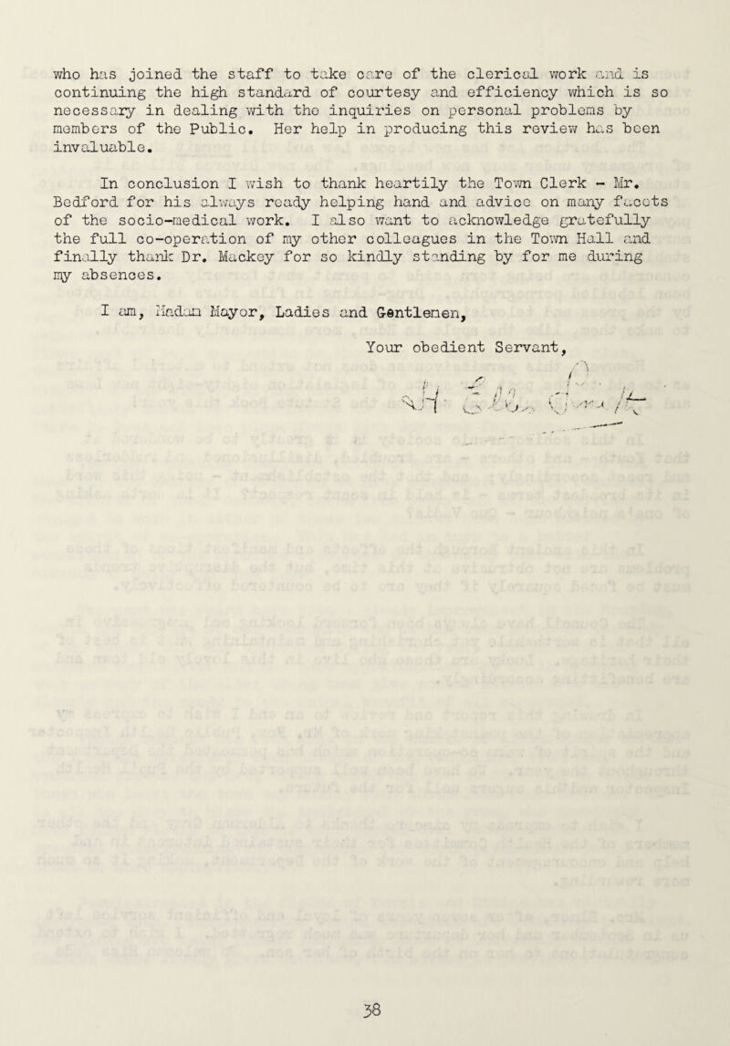 who has joined the staff to take oare of the clerical work and is continuing the high standard of courtesy and efficiency which is so necessary in dealing with the inquiries on personal problems by members of the Public. Her help in producing this review has been invaluable. In conclusion I wish to thank heartily the Town Clerk - Mr. Bedford for his always ready helping hand and advice on many facets of the socio-medical work. I also want to acknowledge gratefully the full co-operation of my other colleagues in the Town Hall and finally thank Dr. Mackey for so kindly standing by for me during my absences. I am, rladoa Mayor, Ladies and Gentlemen, Your obedient Servant, / ■' i t