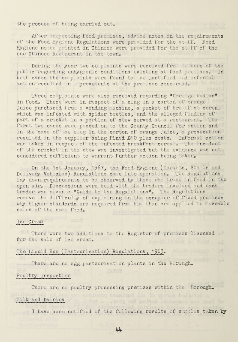 the process of being carried out. After inspecting food premises, advice notes on tho requirements of the Food Hygiene Regulations were provided for tho st f'f. Food Hygiene notes printed in Chinese were provided for the st.ff of the one Chinese Restaurant in the town. During the year two complaints were received from members of the public regarding unhygienic conditions existing at food premises. In both cases the complaints were found to be justified nd informal action resulted in improvements at the premises concerned. Three complaints were also received regarding “foreign bodies in food. These were in respect of a slug in a carton of orange juice purchased from a vending machine, a packet of bre J:f st cereal which was infested with spider beetles, and the alleged finding of part of a cricket in a portion of stew served at a restaurant. The first two cases were passed on to the County Council for action and in the case of the slug in the carton of orange juice, a prosecution resulted in the supplier being fined £10 plus costs. Informal action was taken in respect of the infested breakfast cereal. The incident of the cricket in the stew was investigated but the evidence was not considered sufficient to warrant further action being taken. On the 1st January, 19&7, the Food Hygiene (Markets, Stalls and Delivery Vehicles) Regulations came into operevtion. The Regulations lay down requirements to be observed by those who trade in food in the open air. Discussions were held with the traders involved and each trader was given a G-uide to the Regulations. The Regulations remove the difficulty of explaining to the occupier of fixed premises why higher standards are required from him than are applied to moveable sales of the same food. _Ice_Cream There were two additions to the Register of premises licensed for the sale of ice cream. The Liquid Egg (Pasteurisation) Regulations, 19&3» There are no egg pasteurisation plants in the Borough. There are no poultry processing premises within the Borough. Milk and Dairies I have been notified of the following results of samples taken by