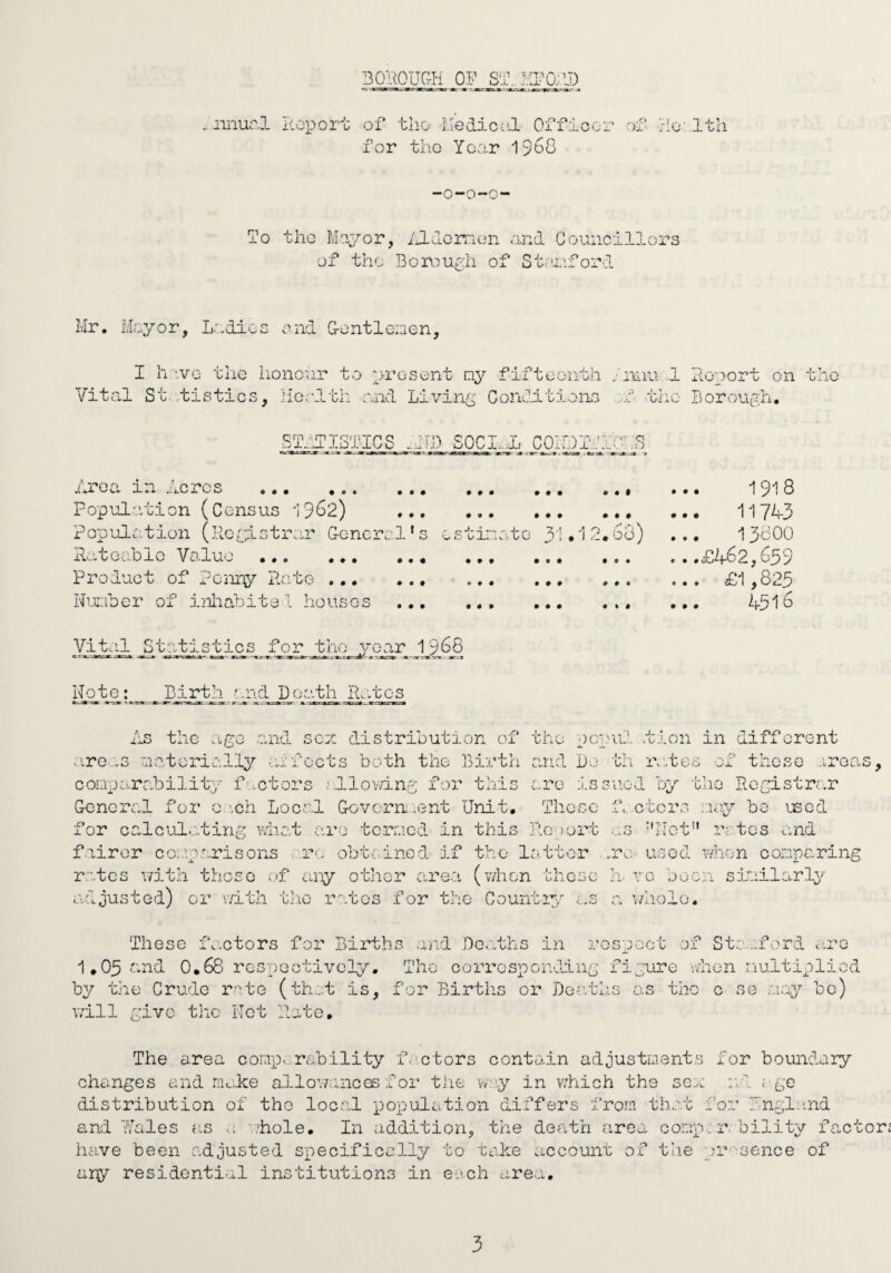 BOilOUGH OP SB. iiiiurl P.oport of tlio IledicoJ. Offioor of rio- 1th for the Year 1S68 -O-O-G- To tho Mayor, iJ-lomon and Councillors of tho BoroiU^h of Stoicforl Mr. Mayor, L.adics end Gontlemen, I h iVG the lionour to present fifteenth Vital St.,tistics, jiGolth and Living Conditioins 'nnu.-l xlooort on tho ‘cno Borougn, ST.-iriSTICS S0CI...L COiDIfih'hS • • • • • i^roci in ..lores . Population (Census hpCB) Popudiotion (hegistrar General's estina.to 3’»']2.68) dateohlo Vo.luo . Product of j?onny P.ate. Nauber of iiiliabite 1 houses ... • » • • • • • # » • 9 • • # 9 # • « » « ■191 8 117^3 13800 ...£462,659 ... £1,825 ... 4516 Vi tell S t at i Stic s .ilor^. tjie_y G_ar 1_9 Note: Birth and Death Pn.tcs i'lS the .tgo .and sen distribution of the ucuilI .tion in different otre.-G roateriall3^ -aifoots both the Birth anid Do th ra.tes of those areas, connarability factors fdlov/in.g for this .are issued by tho Registrar General for e.ich Loc.al Govern, .ent Unit, Those f cters nay bo used for calcul.ating what are tcrr.icd in this Ro iort as ''Net” rates and f iirer coi.ip.'.risons <..re obti-incd if the latter ..re. used when conparing rates with these of any other are.a (when those h. vc been sinilarl^^' adjusted) or i/ith the rates for the Countipe ...s a w.holo. These fo.ctors for Births aiid Deaths in respect of St:...ford ciro 1,05 <end 0,68 resY^eotivoly. Tho corresponding figure nhon nultiplicd by the Crude rate (that is, for Births or jDeatl.is as the c se ;.iay be) will give tlic Net Rate, The area conp,..,rability f.’ctors contain adjustnents for boundary changes and mc;.ke allov/.uncos f or the w:.'.y in v.’hich the sen Vrd ; ge distribution of tho local population differs from that for hngl:tnd and I'Iciles a.s ’/hole. In addition, the death area conp. r bilit^r factor have been adjusted specifically to take account of the or sence of ary residential institutions in each area.