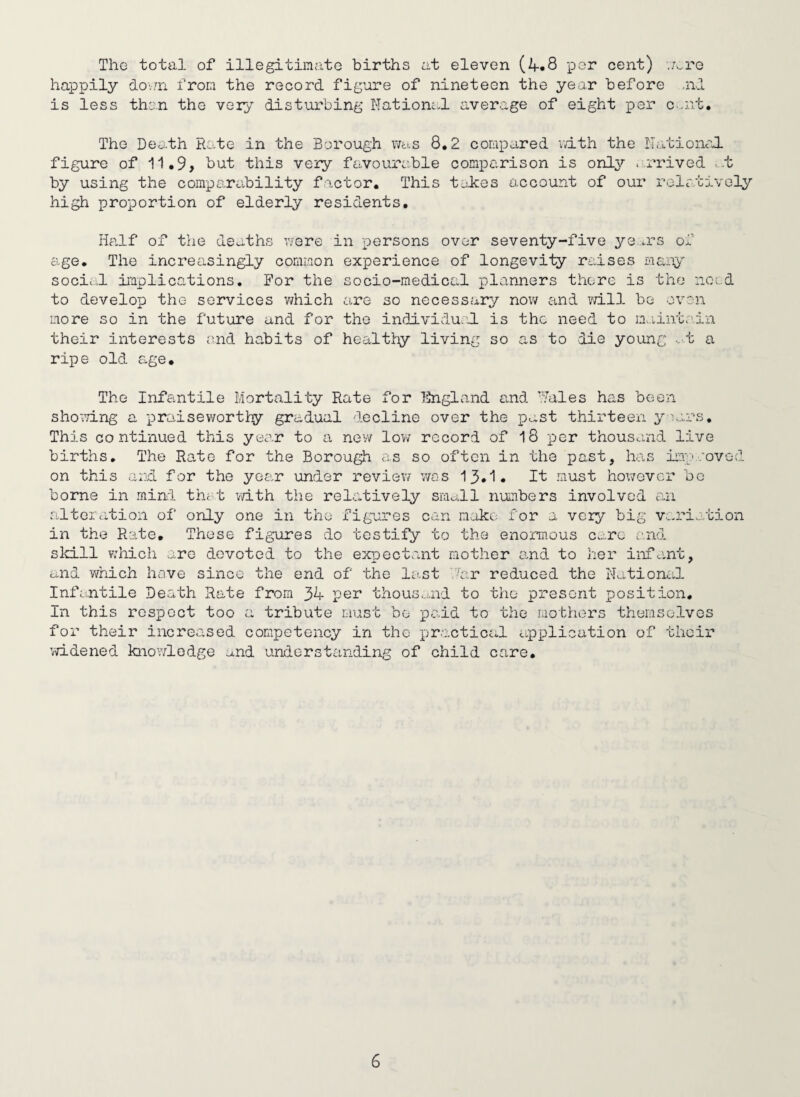 The total of illegitimate births at eleven (if.8 per cent) .7v.re happily dovjn from the record figure of nineteen the year before ,nl is less than the very disturbing National average of eight per c urt. The Death Rate in the Borough was 8.2 compared v/ith the Nationed. figure of 11.9> t»ut this very favourable comparison is only * rrived ..t by using the comparability factor. This takes account of our relatively high proportion of elderly residents. Half of the deaths were in persons over seventy-five ye ..rs of age. The increasingly common experience of longevity raises m social implications. For the socio-medical planners there is the need to develop the services v^hich are so necessary now and vdll be oven more so in the future and for the individueJ. is the need to m.iintain their interests end habits of healthy living so as to die young ..t a ripe old age. The Infantile Mortality Rate for England and 'dales has been shO'.7ing a praiseworthy gradual decline over the past thirteen yaars. This continued this year to a new low record of 18 per thousand live births. The Rato for the Borough as so often in the past, has imp .'ovod on this and for the year under review wos 13*1. It must hov/ever be borne in mind thet vd.th the relatively small numbers involved an alteration of only one in the figoires can make for a very big v;-riation in the Rate. These figures do testify to the enormous care and slcLll vdiich are dovoted to the expectant mother o.nd to her infant, and v/hich hove since the end of the le.st /-’'ar reduced the National Infantile Death Rate from 34 per thous^ail to the present position. In this respect too a tribute must bo paid to the mothers themselves for their increased competency in the practical cipi^lication of their widened knowledge and understanding of child care.