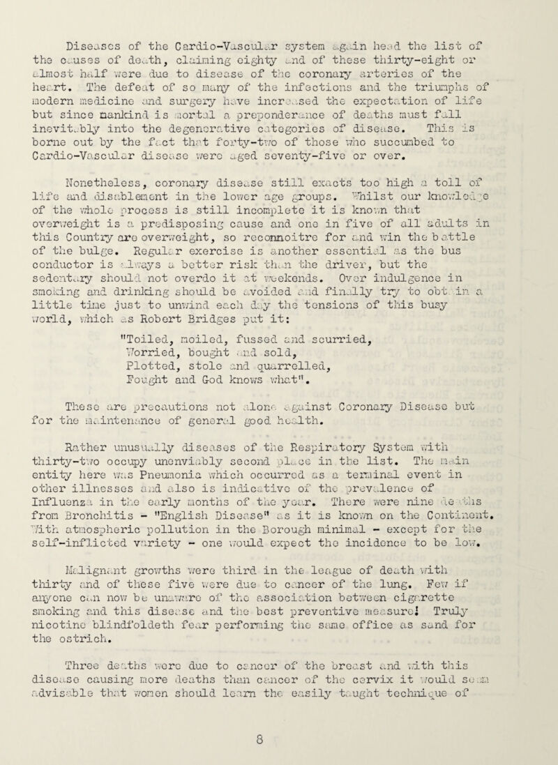 Diseases of the Cardio-Vasculi’-r system c.g...in heed the list of the c^..uses of de^ith, olaining eighty und of these thirty-eight or ulraost hcilf v/ere due to disease of the coronary arteries of the heart. The defeat of so many of the infections and the triumphs of modern medicine curd surgery ha.ve increased the expectation of life but since nanlcind is raortal a preponderance of deaths must f.^11 inevit.-bly into the degenorative categories of disease. This is borne out by the f-.ct thot forty-t'.7o of those who succumbed to Cardio-Vascular disease wero aged seventy-five or over. Nonetheless, coronary disease still exacts too high a toll of life £uid disablement in the lower age groups. ''•Tnilst our Imowled^e of the whole process is still incomplete it is knov,n that overv/eight is a predisposing cause and one in five of all aduilts in this Country are overw'oight, so reconnoitre for and win the bottle of the bulge. Regular exercise is another essential as the bus conductor is always a better risk th.-n the driver, but the sedenta.ry should not overdo it at pjeekends. Over indulgence in smoking and drinlcing shoiuld be avoided a.^id finally try to obt .in a little tiire just to unwind each dey the tensions of this busy v/orld, v/hich as Robert Bridges put it: Toiled, moiled, fussed and scurried, ’Worried, bought .--.nd sold. Plotted, stole and quarrelled, fought and G-od knows what. These are precautions not a.lone against Coronary Disease but for the iiiaintenance of general good health. Rather unusually diseases of the Respiratory System with thirty-t’.TO occupy unenviably second pl^ce in the list. The main entity here v/as Pneumonia which occurred as a terminal event in other illnesses Uxid also is indicative of the previ^lence of Influenz-i in the early raonths of the year. There were nine de aTis from Bronchitis - English Disease as it is known on the Continent, ■'7ith atmospheric pollution in the Borough minimal - except for the self-inflicted variety - one \70uld expect the incidence to be lo’w. I';kd.ignant grov/ths were third in the league of death \/ith tliirty and of these five were due to cancer of the lung. Few if anyone cni now be unaware of the association between cigarette smoking and this disease aind the best jorevontive measurci Truly nicotine blindfoldetli fear performing tiio saone office as sand for the ostrich. Three deaths Vvore duo to cancor of the breast and wdth this disease causing more deaths than ciuicer of the cervix it v/ould soam advisablo tha.t women should learn the easily taught tcclmicue of