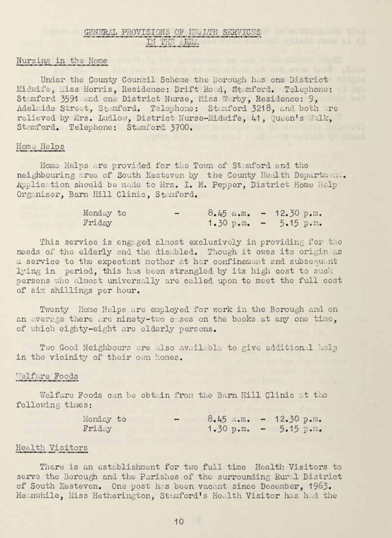 G-ENERiH; PROVI^ION^ OE IRj.J.TH SERVICES IN THE Nursin Home Under the County Council Scheme the Borough h.j.s one District Hidvdfe, hiss Morris, Residence: Drift Ro H, St'.nford. Telephone; Stanford 3591 c.nd one District Nurse, Miss ■'Vvrby, Residence: 9, Adelaide StrCv^t, Stenford, Telephone: Stamford 3218, and both ..re relieved by Mrs. Ludlovr, District Nurse-Midwife, A1 , Stanford. Telephone: St^tniford 3700. Quc;on' /■aic, Home Home Helps are provided for the Tov/n of Stemford and the neighbouring .area of South Kesteven by the Comity Ho‘:>lth Departnr-jia, Applicc.tion should be made to Mrs, I. M. Pepper, District Horae liolp Organiser, Bam Hill Clinic, Stanford. Monday to - 8.43 a.m. - 12.30 p.ra. Eriday 1,30 p.ra, - 3,15 p.ra. This service is engaged almost exclusively in providing for tno needs of the elderly and the disc.bled. Though it owes its origin as a semice to the expectant mother c.t her confinement and subsenu,-nt Ij^ing in period, this has been strangled by its higli cost to such persons who almost universally are called upon to meet the full cost of sijL shillings per hour, Tv/onty Horae Helps are employed for work in the Borough and on an average there ^.rc ninety-tiTo c .ses on the books at any one time, of v/hich eighty-eight are elderly persons. Tw'o Good Neighbours are also ava:il..blc to give additione.l in the vicinity of their own homes. 'Telfcire Foods V/clfaro Foods c.an be obt.,dn from the Barn Hill Clinic at the follov/ing times; Hondey to - 8.45 a.m. - 12.30 p.ra. Frid-iy 1.30 p.ra. - 5.15 p.m. Health Visitors There is an ostablishrcent for tv;o full time Health Visitors to serve the Borough and the Parishes of the surrounding Rural District of South ICesteven. One post ins been vac.ant since December, 1963. Me,.nwiiile, Miss Hetherington, Stamford’s Hew,1th Visitor ho.s h.wl the