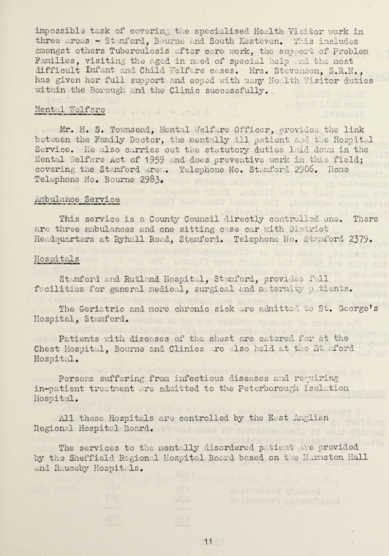impossible task of covorin^ the specialised Health Visitor v/ork in three areas - Stami’ord. Bourne and South Kestcvon, This includes amongst others Tuberculosis after care vrark, the support of Problem Families, visiting the aged in need of special help .nd the most difficult Ixifant and Child Ve If are cases. Mrs, Stevenson, S.R.N. , has given her full support and coped vvith marsy Ho.-lth Visitor duties Vvithin the Borough and the Clinic successfully. Mental Velfare Mr, H. S. Tovmsend, Mental v/elf.^re Officer, provide butvveen the Family Doctor, the mentally ill patient and an the link Ko spit cl Service. He also carries out the statutory duties laid loan in the MentrdL T/elfare Act of 1959 -nd does preventive v/ork in tliis field; covering the St.amford area. Telephone No. Stmaford 2906. Home Telephone No. Bourne 2983* Ambulance Service This service is a County Council directly controlled one. There are three embulances and one sitting case car v;ith District Headquarters at Eyhall Road, Stamford, Telephone No, Stamford 2379. Hospitals Stfmiford and Rutland Hospital, Stsmford, provides full facilities for general medical, surgical and maternity p...tients. The G-eriatric and more chronic sick ...re admitted to St. George’s Hospital, Stamford. Patients v/ith diseases of tlie cliest sme catered for at the Chest Hospital, Bourne and Clinics „re a;iso held e,t th-o St<.ajCord Hospital* Persons suffering from infectious diseases and requ in-patient treatiuent are adnitted to the Petcrborougli Is Hospital, iring olation /ill these Hospitals are controlled by the East dknglian Regional Hospital Board. The services to the mentally disordered p.dGient v by the Sheffield Regional Hospital. Board based on toe and R-uceby Plospitals. lue provided Ii.,i,rnston Hall