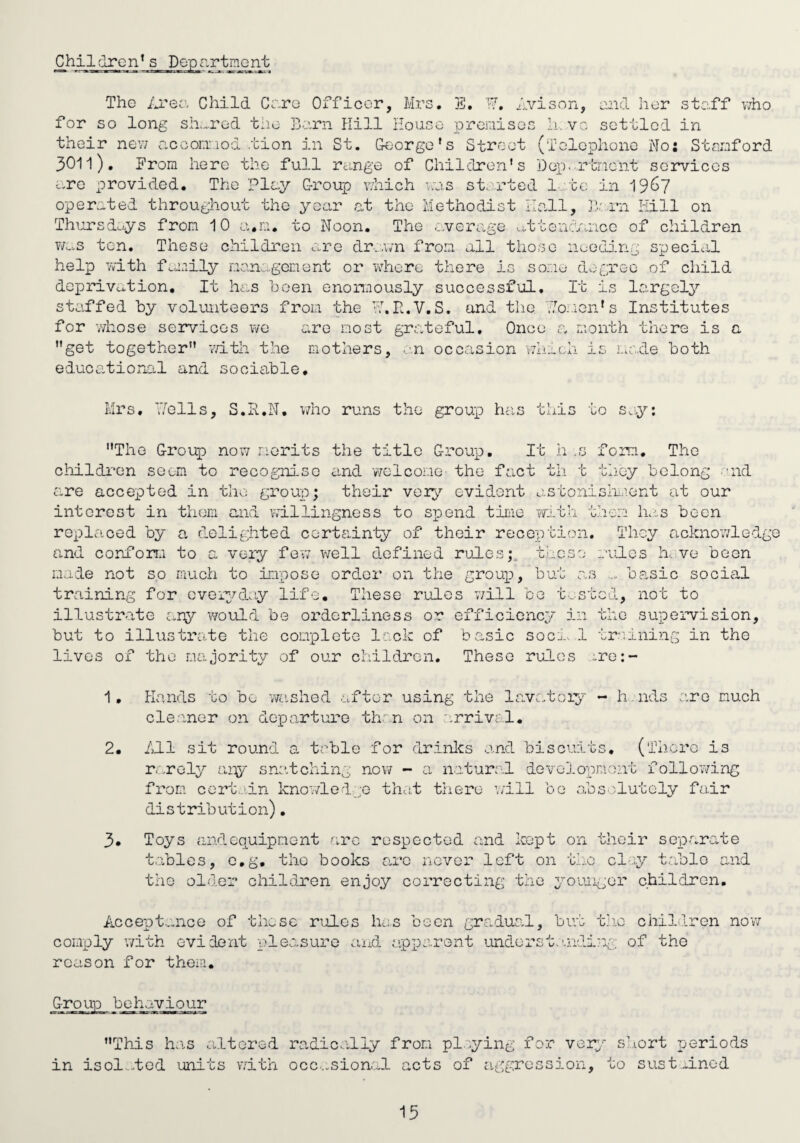 Children’s Dopr.rtmGnt The ilren Child Cc.re Officer, Mrs, E, ■■7', dvison, eiid Iior stc.ff v/ho for so long sir-.red the Bo.rn Kill Hoase prenisos l.i. vc settled in their new accor.iiod.tion in St. George's Street (Telephone No: Stnnford 3011), From here the full range of Children's Dep.rtncnt services <--rc provided. The Play Group vKich aes started 1 to in 19^7 operated throughout the year at the Methodist Idall, Ti rn Hill on Thursdci-ys from 10 a.ia. to Noon. The .leverage ...ttenc/a'icc of children Ww>,s ten. These children are dr..\vn from all those nuedj.ng special help with foaiily management or wdiere there is some degree of child deprivco-tion. It has been enormously successful. It is largely staffed by volunteers from the H.K.V,S. and the .7o..ion's Institutes for vviiose services wo are most grateful. Once a month there is a get together v/ith the mothers, ..'.n occ.:ision which is i.a',.de both educational and sociable, Mrs, iTells, S.R.N, vmo runs the group has this to scy; The Group now merits the title Group. It h .s fora. The childi'on seem to recognise eind welcome the fs.ct th t they belong -'ik are accepted in tho grouT); their voi^'’ evident astonishment at our interest in them and willingness to spend tiLie with them has been replaced by a delighted certainty of their reception. They acknowled and confon.i to a very fev; well defined rules;, these rules hive been made not so rrach to impose order on the group, but o.s basic social training for oveiydoy life. These rules Y/ill be t....stGd, not to illustrate ary would be orderliness or efficicnep' in tho supervision, but to illustrate the complete lock of basic socr. ,1 tr.'uLning in the lives of tho majority of our children. These rules ;.re:- 1, Plands to be v/aslied after using the lavatoiy - h.nds are much cleaner on departure th.^'n on arrival. 2. /ll sit round a table for drinlcs and biscuits, (iTicro is r. .roly aiy sno.tching now - a natural development following from certain kno'7led;;G that there ’/ill bo .absolutely fair distribution). 3* Toys andequipment .arc respected and kept on their sep)arate tables, c.g, the books arc never left on the cl^y table and the older ohildren enjoy corrocting t’ae youuigor children. Accept...nce of these rules has been gradual, but tiio children now comply v/ith evident pleasure and .apparont undorst.'.ndiry of the reason for them. oup behaviour This h.is altered in isol.-.tGd units vdth radicOi,lly from pi ying for vor:/ sciort periods occ...sional acts of aggression, to sust..inod