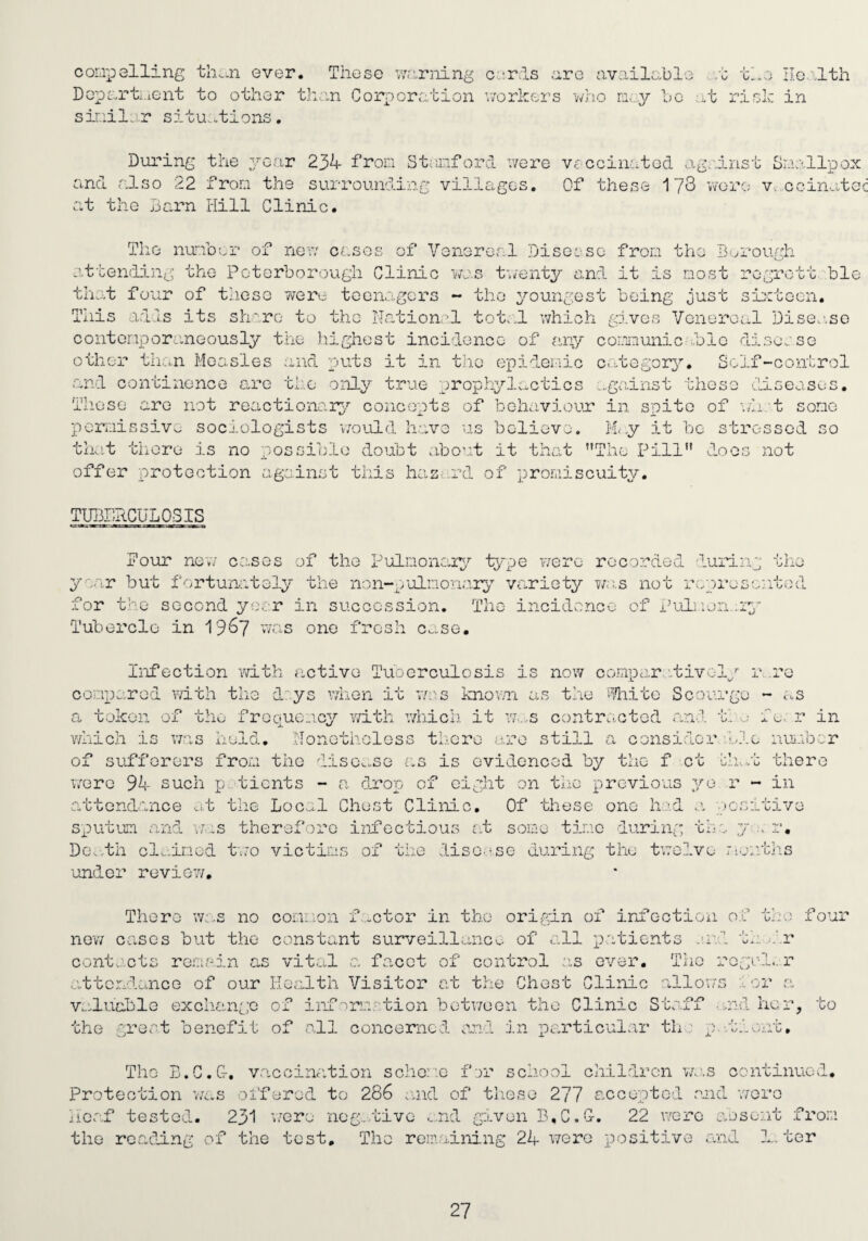 comp ailing th..n ever. These warning Dopmrti.ient to other th:in Corporation sii'-iilo.r situ.otions. c-.:rls are available .t tl*e Ilc-iltli v/orkers mio bo ;hc risk in During the year 234 from Stiunford v/ere Vf^ccinatod against Smallpox and also 22 from the surrounding villages. Of these 173 v7orc; v-. ccinatec at the liarn liill Clinic. The number of non cases of Venereal Disease from the Borough attending the Peterborough Clinic was tu'enty and. it is most rogro that four of tlieso vrere teenagers - the youngest being just si^ite This adds its sh':ro to the Nation.'! tote,l which gj.ves Venereal Di contcnporaneously the highest incidence of c'lny cor.inunic dole diso^' other tho.n Measles and puts it in the e'pideriio c>i.tegory. Solf-co and continence are the only true prophyl;.,ctics ...gainst these dd-se tt ble on. see.sG se iitrol nn SOS. iiieso are not reactionar;>.’' concepts of beho.viour in spite of v/h t some sociologists v/ould have ais believe. M<y it be stressed so peri'-iissive tint there is no possible doubt about it that The Pill offer protection against this haz .rd of promiscuity. LO': not TUBPaCULOSIS Pour new co-ses of the Pulnonai;^.^ type were rccordod during the ya/;.r but fortunately the non-pulnori.arg variety we.s not reprosa:itod for the second yo.er in succession, Tho incidence of jL’uljlen.ir;’- Tubercle in 19^7 was one fresh case. ■ol/ r )ui'ge G.% 4. vJ ci-S r in Infection vd.th active Tuoerculosis is now compar.'-tiv conparod vdth the d:ys when it v/:;-s knovm as the incite Sco a, token of the froque_icy ydth v/hicii i which is v/as held, Nonotholoss there are still a consider ble nuieb.'.:r of sufforors frosi the diso^.se as is evidenced by the f ct Glad there vvere 94 such p. tients - a drop of cig attendance at the LoCv^l Chest Clinic, on tho p revious yo r - in Of these one h..:'d \. j ■)0» j j_ uJ. 'Z0 som e time d’uri ng the. j-.. r. DOvdh cl-.ined t\7o victiims of the liso.vse during the twelve mentlis under review. There w:„s no coLii.ion f-ctor in tho origin of irifeotion of the four new cases but tho constant surveillance, of all p.'itients .'I'd tav.^.'.r contacts rosisin as vital a facet of control as ever. The regal., r attendance of our Ko.alth Visitor at tike Ghost Clinic alloi.T) 1 or .a v.duable excliango of inf'^ru.-'tion botv/oon tho Clinic Staff .;.nd her, to the grer-.t benefit of -all concerned and in particular th ■■ p.’.tient. Tho B.C.&, vaccination schom-c fer school children v/e.s continued. Protection va.s oi’ferod to 286 oaid of those 277 accepted .and v/ero Nc.af tested. 231 i.’ere nog..tivc ...nd given B.C.C. 22 were aosent .from the reading of the test, Tho rem.,o.ining 24 v/ere positive and L. ter