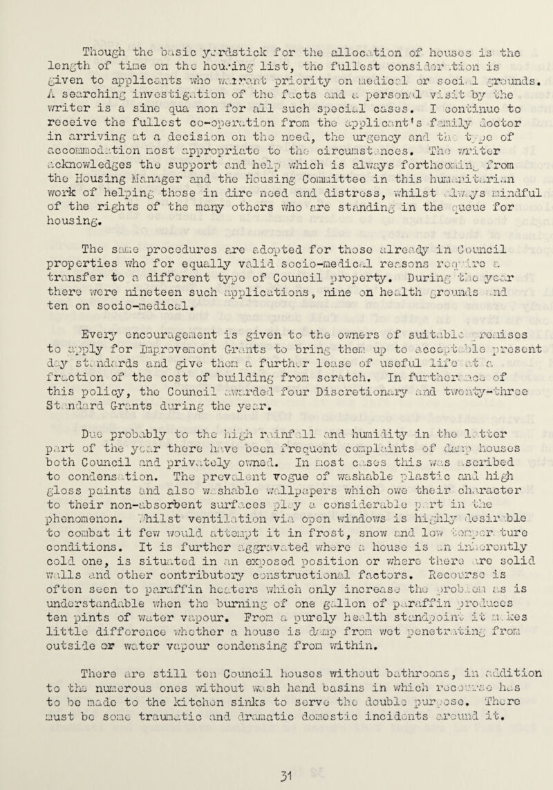 Though the b.';LSic yordstick for the alloco.tion of houses is the length of time on the housing list, the fullest consider /bion is given to appliconts who w>..i?:'unt priority on uedicrl or soci’.l grounds, A searching invostig.:.tion of the f^.cts and a person''! visit by the writer is a sine qua non for all such special cases. I continue to receive the fullest co-operation from the applicant’s foaiil^/ vioctor in arriving at a decision on the need, the urgency and tlit jc of accomodation nost appropriate to the cir cun stances. The writer .acknowledges the support and help v;hich is always forthcoiain^ from the Housing Manager and the Housing Connaittee in this hun.uait.^rian •work of helping those in dire need and distress, whilst •■.la'wys mindful of the rights of the nary others 'who are standing in the cpacue for housing. The sexiG procedures are a.dopted for those already in Council properties vdio for equally valid socio-nediccil reasons ren'd''-''G a transfer to a different typo of Council property. During the ^T’car there v7ere nineteen such applications, nine on health grounds -.nd ten on socio-medical. Every encouragement is given to the ovmers of suit..iblo roiiisos to apply for Iinxerovenont G-rants to bring them up to accept...bio xvresent day st. nd.'irds and give thorn a furth'^r lease of useful life at a fraction of the cost of building from scratch. In furtherance of this policy, the Council awarded four Discretionary and t'woivby-throe Standard Grants duning the 3^ear, Due probably to the liigh rauLirfall and humidity in t.ho latter part of the year there hr'.ve been frequent complaints of dajV''i houses both Council and privately owned. In most c.:,ses this was ..scribed to condensation. The preved-ent vogue of washable plastic ml higli gloss paints and also w...shable w.allpapers v/hich owe their ch.iractor to their non-absorbent surfaces ply a considerable p. rt in the XDhenomenon. bhilst ventilation via open windows is highly dosir ble to combat it fev/ v/ould attempt it in frost, snow rnd lovt/ temper turc conditions. It is further aggravated where a house is ..n inl.orontly coll one, is situated in a.n exposed position or where there .ire solid walls and other contributoiy constructional factors. Recourse is often seen to paraffin heaters v/hich only increase the preb.^om as is understandable when the burning of one gallon of paraffin produces ten pints of water vapour. From a umely health stondpoinu it m.kes little difference whether a house is damp from wot r)Gnetr.,'i.ting from outside or water vapour condensing from ;vithin. There are still ten Council houses without bathrooms, in addition to the nurcorous ones without vw^sh hand basins in which rocou'ueo has to be made to the kitchen sinlcs to serve the double pur ;oso. There must be some traumatic and dramiatic domestic incidents around it.