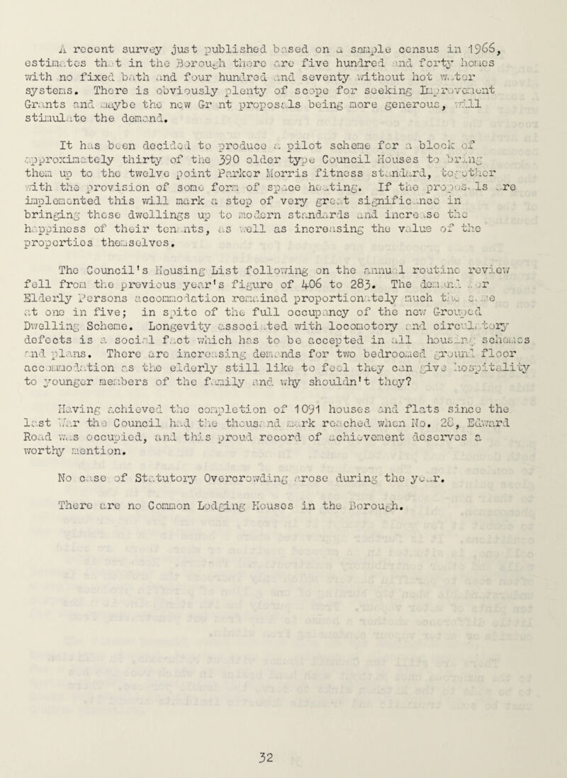 A rccont survey just published bused on a saraple census in 19^^, estimates th.jt in the Borou-ii there are five hundred ind forty hones ;vith no fixed bath and four hundred and seventy '.Tithout hot ^v.tor systems. There is obviously plenty of scepe for seeking Improvamunt Gimnts cund maybe the new Gr nt proposals being more generous, vmll stimulate the demand. It has been decided to produce pilot scheme for a block of approximately thirty of the 390 older type Council Houses to br-'.ng them up to the twelve point Parker Morris fitness ste.ndard, to:;'ethcr ..ith the provision of some form of space he...ting. If the propcjs. Is ...re implemented this vvill mark a stop of veiy great signific.aicc in bringing those dwellings up to modern standards and incre.^.sc the happiness of their ton.-nts, as well as increasing the value of the properties themselves. The Council's Housing List following on the annual routine reviev; fell fror.i the previous year's figure of 406 to 283. The domj.nd .mjr Elderly Persons accommodation remained loroportionately much t.'a s.me at one in five; in spite of the full occupancy of the new Grouped Dwelling Scheme. Longevity associ...ted with locomotory and circv-l./borp' defects is a social f...ct which has to be accei^ted in all housang schemes ;“.nd plans. There are increasing demands for two bedroomed groun.i floor acc.)i.Lmodr:tion as the elderly still like to foci they cun give hospitality to younger members of the f.miily and why shouldn't they? lio.ving achieved the completion of 1091 houses and flats since the last hdar the Council had t’ne thcus:;.nd m/.rk reached when No. 28, Ed'ward Road va.s occupied, and tiai-S proud record of achievement deserves a worthy mention. No ca..se of Statutory Overcrowding arose during the yea.r. There are no Common Lodging PIouscs in the Borough.