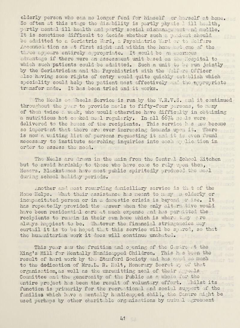 elderly person who cnn no longer fend for hiuself or liorself a.t hone. So often this st<ige the dis. bility is partly physic 1 ill hCv-lth, partly nent.'.l ill he.^lth and p-.irtly social niisnanago'aont ^nd nuddle. It is sonotines difficult to decide vdiothor such a p ..ari.eiit should 0 0 admitted to a G-oriatric hd'.rd, a psychi.^tric I'Url Aocoariod. tion as at first sight and v/ithin the hone th.ooe appears entirely apjji’opriate. It woull be ai uiioiTcous or to .Volfore not one of the advantage if there were an assessnent unit be.sed on tin. hospital to which such patients could be adoitted. Such a unit to be :oun jointly by the G-eriatrician n,nd th;.. Psychiatrist with the /elf .ire Officer •olso having some ri,glits of entry would quits quicicly establish which speciality could help the patient nost effectively anv. the appropriate transfer niado. It has been tried and it works. The Heals blieels Service is run by the b'.R.V,3. it continued throughout the p-jar to provide raorls to fifty-four persons, to nany of then twice a week, who 770uld ctherv/ise have difficoLit^r in obtaining a nutritious hot cooked no 1 rogulrrly. In all 667d no ds wore delivered to the houos of the recipients. This service h s :dw become so inporti.int that there are ever increo.sing dermmds upon it. Thero is now a waiting list of persons requesting it Sund it is oven found necessary to institute searching inquiries into each, ip ■■lie. tion in order to assess the need. The Meals are dr.swn in the i.iain from the Centr..d School loitchon but to avoid hardship to those who liave cojig to rely upon thorn, Mescros. Blackstones h-.vo most public spiritedly producol the mco-.l during school hclido.y periods. ^.nother and .'rost rowa'.rding domiciliar^7 servico is th. t of the Home Helps, bdiat their iisslstaiice h...s meant to m.aiy n eldoiiy or incapOiCitc^ted person or in a domestic crisis is beyond u'' iso. It has rcpeate.Hy provided the ..nrswer when the only altorn'.tivo would ho,ve been residenti.vl ce.re at much expense and hj,s permitted the recipients to romoin in their ov.n home v/hich is wher.; t-j-oy are always hirppiest to be. ■fiw.vtevGr the financial stringencies m.y curtail it is to bo hoped th; t this service vd.ll be sp.,i,rGd, so that the hui.'uuiitarian v/ork it does will continue unabated. This year sav/ the fruition and opening of the C-nitre < t the Iving’s Mill for MentoJly Handicapped Children. This la s boon the result of lr;rd v;ork by th.. Stai-iford Society and has owed so much to the dedication of Mrs.L. R. Holt, Honorary'- Secret la of th;it organisation, as v7g11 as the unremitting zeal of their .,;;pe;..ls Comittee and the generosity of the Public as ca vvlio-i.e for the entire project has been the result of volunt-^iy effort, ■..lillst its function is primarily for the rocre.' tionol ;..nd social support ef the fo.mili9S which h.ve ca mentally h.uidicapped chill, the Gcncre might be used perhaps by other charitable orge.nisations by mutu .1 .•.greor.ient