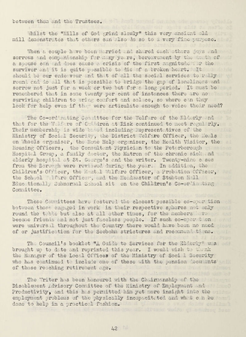 botv'/een then and the Trustees '■■ihilst the I,alls nill deLionstratcs that of God £xind slowly this very rancient old othi^rs oan also do so to a vor;>’' fine ]_;u;auosG, hlien a coujjle h..ve boon iio.rried ...nl shcaod each othors sorrovv-s and comp .anions hip for m.-ny yoers, bereavement by tin a spouse can . nd does cause a crisis of the first xuagnitude broken he.rt. and 1 • 'C.': the of survivor and it is quite p-.issiblc to die of should be our endo.-'Vour L-nd th. .t of all the rouni and do .^,11 th:i,t is T^ossible to bridge sorrov/ not just for a v/eek or two but for a It socioi services to r illy the gap of loneliness .and long period. It must be remembered that in some t\/enty per cent of instonces there arc no surviving children to oring comfort and sol.ice, so Yzhere cm they look for helxD even if th.:;' were articulate enough to voice their need? The Co-ordinating C th.;it for the l/el.fare of Their membership is wide Ministry of Socii.;! Secur on idle els organiser, the o.m littee for the i/elf.ire of the Iildorly . nd C.uildren at Risk continued to meet rogul, rly. In ''.ed including ii.ei3resent...tivos of the ity, che District ,7elf.are Officer, the Me. Is Homo Helxi orgeniser, the He.alth Visitor, the Housing Officers, the Consultant Physician to the Peterborough Hospiti.d Group, a family doctor, the Matron of the chronic sick ..nd elderly hospit.al at St, George's and the iwriter. Twenty-nine c. ses from the Borough were reviovmd during tho yG..:.r. In addition, the Children’s the Sen .ml Officer, the Mo.nt..xl Velfaro Officer, a Prob.ition Offac ilfare Officer, cmd the Headmaster of Stubton H''.ll t Educ ..tion.illj' Subnormal School sit on tne Children's Co-ordi.a .trng Committee, These Committees have fostered the closest possible co-op>..r tion betv/eon those engaged in vrork in their respective spheres not only round tho toblo but also at all othor tines, for tho members ' vo become frionds and not just facoless people. If such co-opor t .on v/ere oinivors..il throughout tho Country there v/ould have boon no need of or justification for the Seebohm strictures and recomond ti.jns, Th.. Council's booklet A Guide to Services for the Elderly'' was brought up to da.te and rexirinted this year. I would wish t.-) th. nla the Man'.iger of the Local Offices of the Ministry of Soci 1 Security who hci.s continued t:; include one of these with the r;ension iocuients of those reaching retirement ag^e. The ’7riter has been honoured v/ith the Ch.x,irm.anship of tho Disablement iclvisory Comxiittee of the Ministry of Employment ...nd Productivity, and this h...s pciT.iittod him yet more insiflit into tho employment problems of the physically incapacitated and whc.t c n bo done to help in a practical fashion.