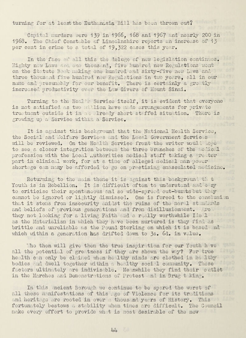 turninr for I'lt least the Euthanasia Bill has boun throvm out? Coi^ital curlers cere 139 in 19o6, 168 and 196? nnd nearly 200 in 1968. The Chief Constable of Lincolnshire reports an increase of 13 per cent in crime to a total of 19,322 cj.sos this year. In the face of all this the deluge of now legislation continues. Eighty new Laws a;ocL one thousand, five hundred nev/ Eceulations wont on the Stetute Bo':k i.iaking one hunlrcd end sixty-five nev;- L^:v/s and three thousand five hundred nev/ Regulations in t'./c yoers, all in our name and presuncibly for our benefit. There is certainly a gre .tly increased r^roductivity over the Law G-ivers of Mount Sinai, Turning: to the Her.Jf-h Service itself, it is evident that evei^vone is not satisfied as two Million have icoio arrangements for privoto treatment outside it in ai -.:lready short st-ffed situition. There is growing up a Service within a Serv’-icc, It is against this background that the National Health Service, the Social and v/olfc.re Services and the Local Government Services vill be reviewed. On the PIce.lth Service front the writer >voul i lOpe to see a closer integr,.tion between the three branches of the '..odic.i profession v/ith the Local ^authorities medical staff taking a ^:re .ter part in clinic..! v/ork, for at a tine of alleged modic/.l man power shorto.ge can many be afforded to go on practising omo.sculated medicine. i;h Returning to the main theme it is against this b.ackgrounl th. Youth is in Rebellion. It is difficult often to understand and o to criticise their spontaneous and so vd-de-sprecd out-burs to but cannot be ignored or lightly ilismisscl. One is forced to the c'jnc that it stems from insecurity amidst the ruins of the morel st.nida] and beliefs of previous genor<_.tions .uid from 'iisillusioixient, .ai’e they not looking for a living Faith and a r.^ally v/ortlrwhile Ido .1 as the Materialism in v/hich they hrvo been nurtured is they find on brittle and unreliable as the Pound Sterling on which it is based Y7hich \/ithin a generation has drifted down to 3s. 6d, in v^.luo. u sy Lusion o ■nd dho then will give them the true inspir ation for our Youth li ve all the potential of gre..tnoss if they are shown the wry? For true he::.lth c ;.n only be clcdned wh^n hc.vlthy minds are clothed in ho.uthy bodies and dv/cll together v/ithin a healthy social community. These f:..ctors ultimr.tely are indivisahle, Meinwhile they find thc-ir outlet in the Marches e.nd Demonstr.itions of protest .nl in Drug t.Icing, In this rncient Borough v/e continue to be spo.rcd the worst of all these manifestations of this ..go of Violence for its tneditions and horita.ge are rooted in over thouSv.nd years of History. This fortunately bestov/s stability when times arc difficult. The Council make every effort to provide vdiat is most desirable of the now