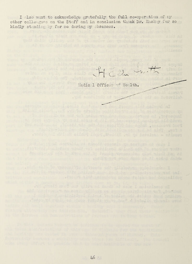 I Iso v/o.nt to acknoT/ledgo gratefully the full co-operation of I'y other ccllO'.tyjos on the Staff and in conclusion thank Di. ilacky for so kindly st..uiding hy for me during iiy absences. nodical Officer Hcc-lth,