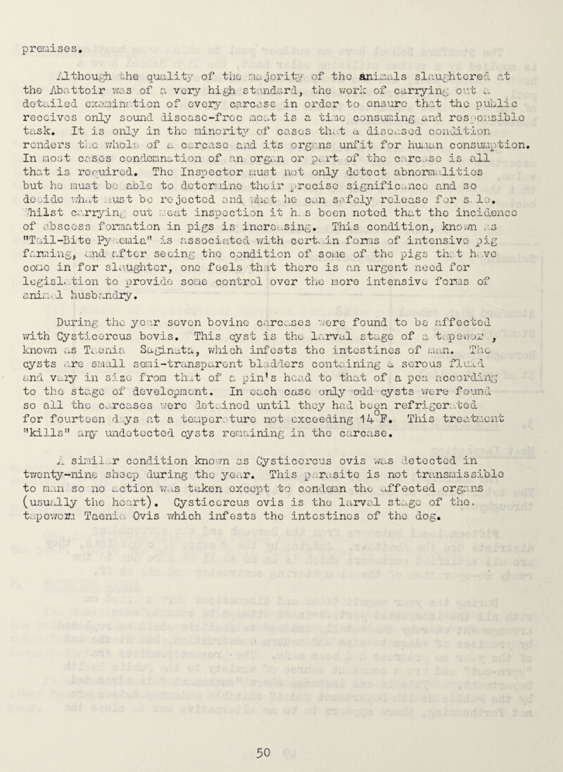 premises, iJ-though bhe qualit} of the majorit;/ of tho animals slaughtered at the Abi.ittoir was of a very high stiindard, the word of carrying out detailed cxeaiination of every carcase in order to ensure that tho public receives only sound discasc-froc moat is a time consun:ing and resgoiisiblo task. It is only in the minority of cases that a diseased condi-tion renders the whole of a:, carcase and its organs unfit for hui.ian consuroption. In most canes condemnation of a.n orgcUi or part of the c.^re.^so is all that is rccuired. The Inspector must not only detect abnormaditios but he must bo able to dotcraiino their ^.‘rcciso significance and so doeidc wln.t i.iust bo rejected and 'tict he can safely release for s.le, ■'hilst cari;}tng out aieat inspection it h. s been noted that tho incidcnco of abscess formation in pigs is incroc.sing. This condition, kno;m a.s Tail-Bite Py ..cmia is associated v/ith cert..in forms of intensive pig farming, and after seeing the condition of some of the pigs thet h...vo coco in for slanghtcr, one feels that there is an urgent need for logisl. .tion to provide some control over the more intensive forms of ani*:: - d husb cundiy, During tho yo';.r seven bovine carcc-ses 'vere found to be affected with Cysticercus bovis. This cyst is tho larval stage of a ta.peeor , knovm as Ti-onia Saginata, which infests tho intestines of man. The cysts are small semi-transparent bladders containing a serous fluad end vuiy in size from th..;t of a pin's head to that of a pea according to the stage of development. In each case only odd cysts v/ere foomd so all the c.-rcasGs w-ere iet;..incd until thoy had been refriger^/bed for fourteen d,.ys at a temper, turc not exceeding 14 F, This treatment kills any undetected cysts remaining in the carcase. n simil....r condition known as Cysticorcus ovis was detected in tv/enty-nine shoc'p during the year. This parasite is not transmissible to man so no action v/as taken except to condemn the affected organs (usually tho heart), Cysticercus ovis is tho larvod st.^.go of tho. t...pGwoir.i Taenia Ovis v/hich infests the intestines of the dog.