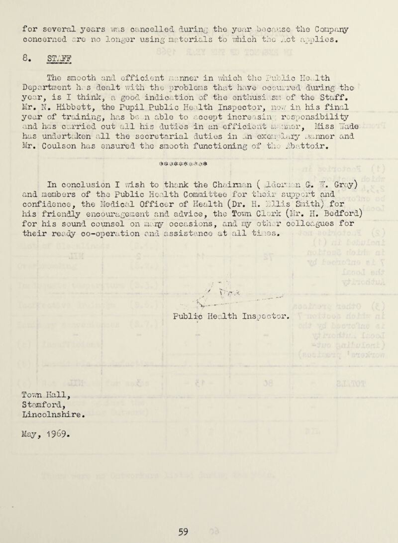 for several years wc.s cancelled durina the yoar bocanse the Conpany concerned are no longer using artorials to v/hich the ..ct applies, 8. ST.'J’F The smooth and efficient i.anner in Y/iiich the Depo.rtraent h. s dealt v/ith the prohlei:as that have occu year, is I thinlc, a good indication of the enthusi .sri Kr. N, Hibbett, the Pupil Public Heelth Inspector, no year of training, Inas be n able to accept increasin and has carried out all his duties in an efficient lu.. has undert.lcen .ill the secretarial duties in .^n exer.i \ Mr. Coulson has ensured the smooth functioning of tho In conclusion I vn.sh to tlmik the Chairmo.n ( ..Ido: and members of the public Health Conunittee for thoir confidence, the Medical Officer of Health (Dr, H. dll: his friendly encoiU'’agement and advice, the Tov/n Cleric for his sound counsel on occasions, and ny otii. i* their ready co-operation and assistance at all tiiies. Public Heolth Inspooto Toiin Kail, Stamford, Lincolnshire. May, 1969. lie Ilo.-lth ::.red during tho of the Staff, in his final r 0 G; i onsibili ty nnor. Miss hade Inry ..lanner and abattoir. r.io.n G-. h. G-rcy) support a.nd is Smith) for (Mr. H. Bedford) colleagues for