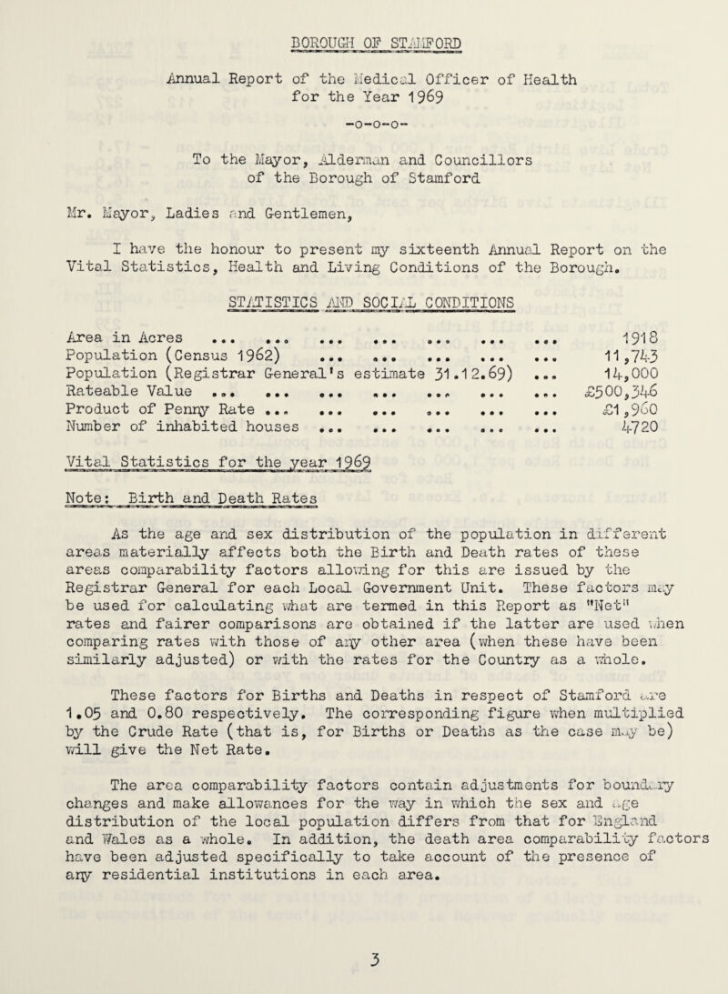 Annual Report of the Medical Officer of Health for the Year 19^9 -0-0-0 To the Mayor, iildennan and Councillors of the Borough of Stamford Mr. Mayor, Ladies .and Gentlemen, I have the honour to present my sixteenth Annual Report on the Vital Statistics, Health and Living Conditions of the Borough. STilTISTICS im SOCIiiL CONDITIONS Area in Acres ... ... ... ... ... Population (Census 19^2) ... .. Population (Registrar General’s estimate 31*12 Rateable Value ... .. ... ... Product of Penny Rate .. Number of inliabited houses .. 69) 1918 11,743 14,000 £500,346 £1,960 4720 Vital Statistics for Note; Birth and Death Rates As the age and sex distribution of the population in different areas materially affects both the Birth and Death rates of these areas comparability factors alloying for this are issued by the Registrar General for each Local Government Unit. These factors may be used for calculating what are termed in this Report as *’Net rates and fairer comparisons are obtained if the latter are used when comparing rates with those of ai-^y other area {when these have been similarly adjusted) or v/ith the rates for the Country as a whole. These factors for Births and Deaths in respect of Stamford c..re 1,05 and 0,80 respectively. The corresponding figure when multiplied by the Crude Rate (that is, for Births or Deaths as the case rn.j,y be) will give the Net Rate, The area comparability factors contain adjustments for boundc..ry changes and make allowances for the v/ay in yrhich the sex and cge distribution of the local population differs from that for England and T/ales as a whole. In addition, the death area comparability factors have been adjusted specifically to take account of the presence of ary residential institutions in each area.